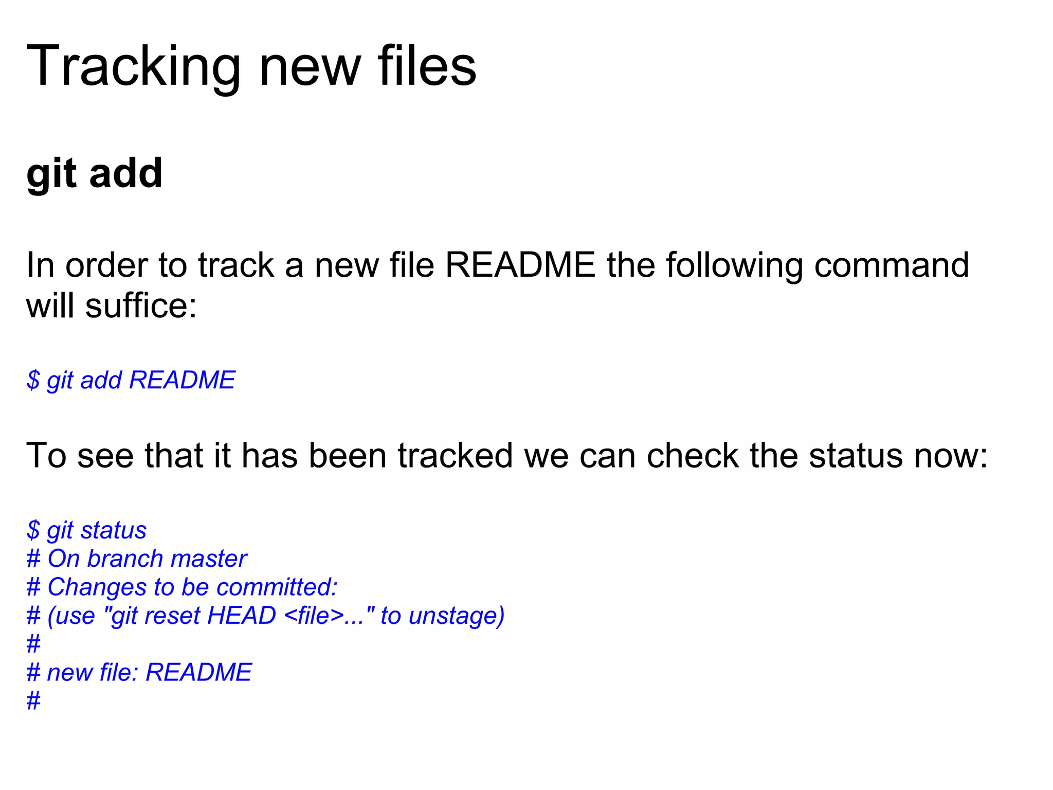 Tracking new files
git add

In order to track a new file README the following command
will suffice:

$ git add README


To see that it has been tracked we can check the status now:

$ git status
# On branch master
# Changes to be committed:
# (use "git reset HEAD <file>..." to unstage)
#
# new file: README
#
 