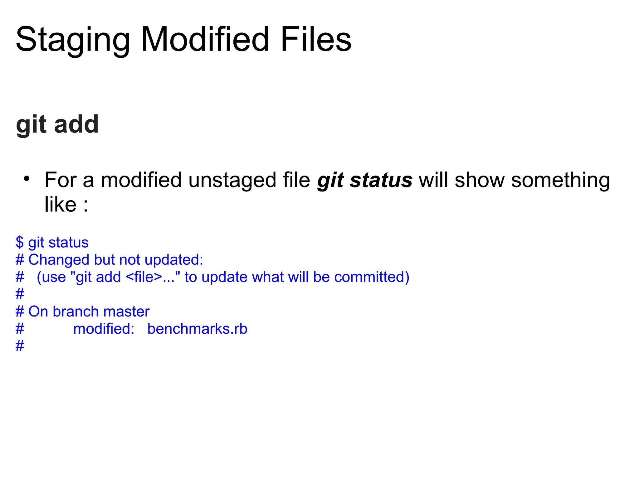 Staging Modified Files

git add

 • For a modified unstaged file git status will show something
   like :
$ git status
# Changed but not updated:
# (use "git add <file>..." to update what will be committed)
#
# On branch master
#         modified: benchmarks.rb
#
 