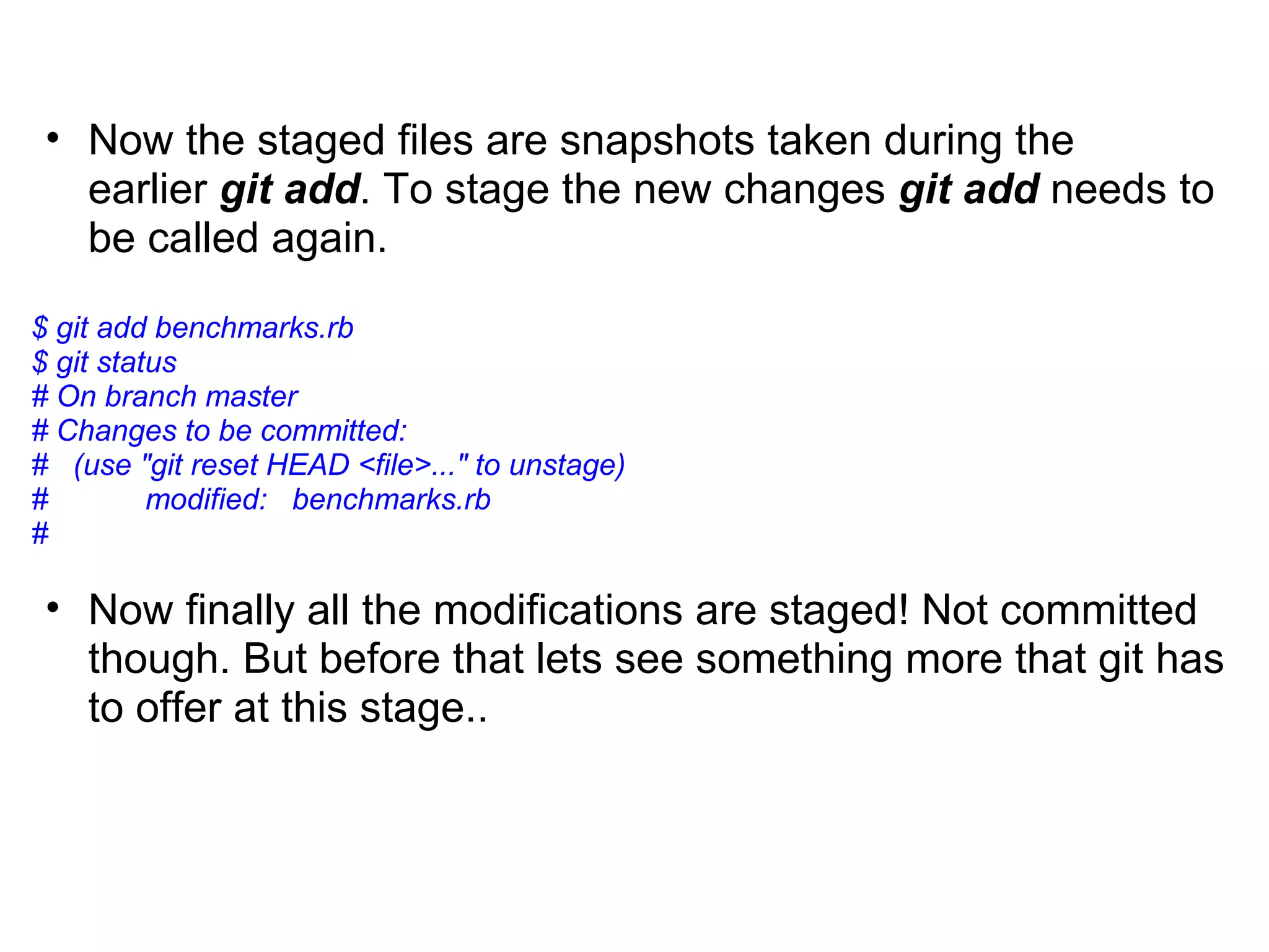 • Now the staged files are snapshots taken during the
   earlier git add. To stage the new changes git add needs to
   be called again.
$ git add benchmarks.rb
$ git status
# On branch master
# Changes to be committed:
# (use "git reset HEAD <file>..." to unstage)
#         modified: benchmarks.rb
#

 • Now finally all the modifications are staged! Not committed
   though. But before that lets see something more that git has
   to offer at this stage..
 