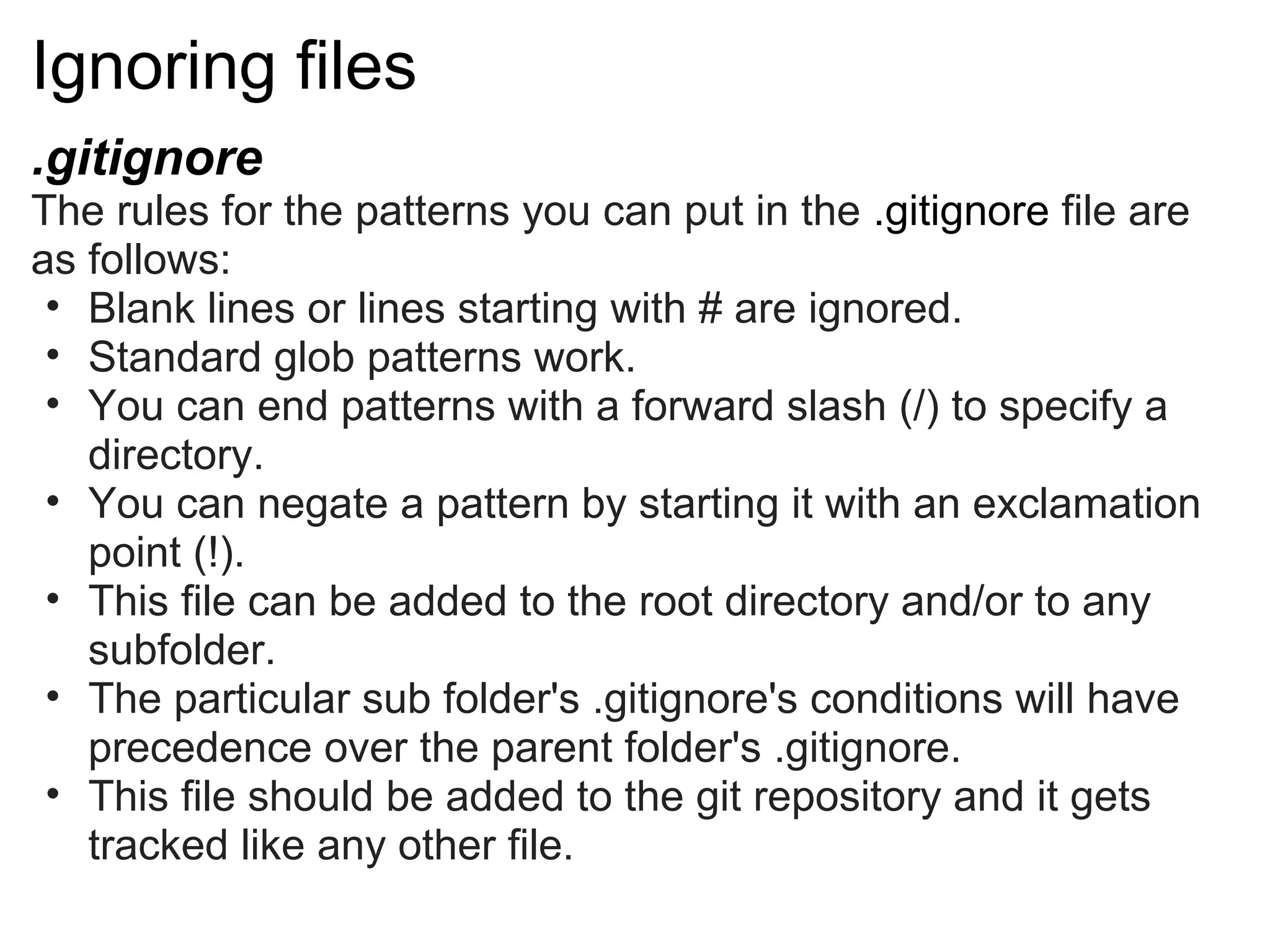 Ignoring files
.gitignore
The rules for the patterns you can put in the .gitignore file are
as follows:
 • Blank lines or lines starting with # are ignored.
 • Standard glob patterns work.
 • You can end patterns with a forward slash (/) to specify a
   directory.
 • You can negate a pattern by starting it with an exclamation
   point (!).
 • This file can be added to the root directory and/or to any
   subfolder.
 • The particular sub folder's .gitignore's conditions will have
   precedence over the parent folder's .gitignore.
 • This file should be added to the git repository and it gets
   tracked like any other file.
 