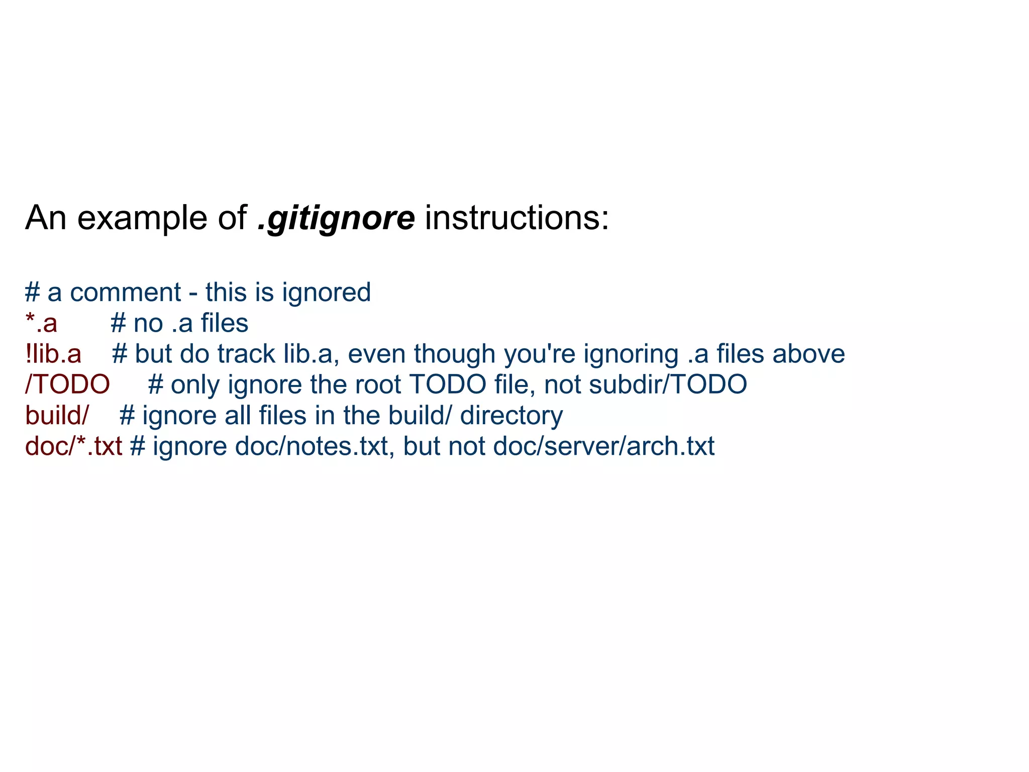 An example of .gitignore instructions:

# a comment - this is ignored
*.a     # no .a files
!lib.a # but do track lib.a, even though you're ignoring .a files above
/TODO # only ignore the root TODO file, not subdir/TODO
build/ # ignore all files in the build/ directory
doc/*.txt # ignore doc/notes.txt, but not doc/server/arch.txt
 