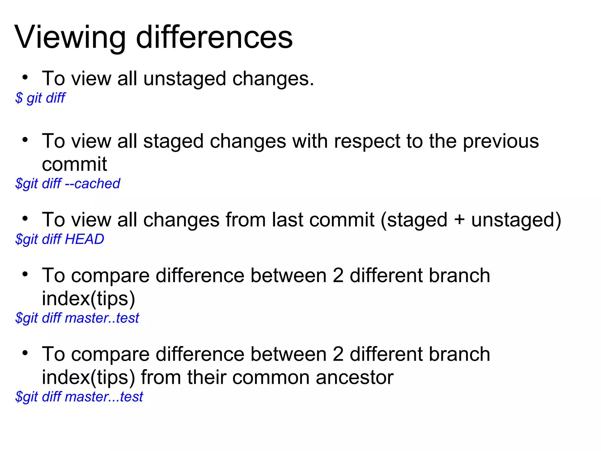 Viewing differences
 • To view all unstaged changes.
$ git diff


 • To view all staged changes with respect to the previous
   commit
$git diff --cached

 • To view all changes from last commit (staged + unstaged)
$git diff HEAD

 • To compare difference between 2 different branch
   index(tips)
$git diff master..test

 • To compare difference between 2 different branch
   index(tips) from their common ancestor
$git diff master...test
 