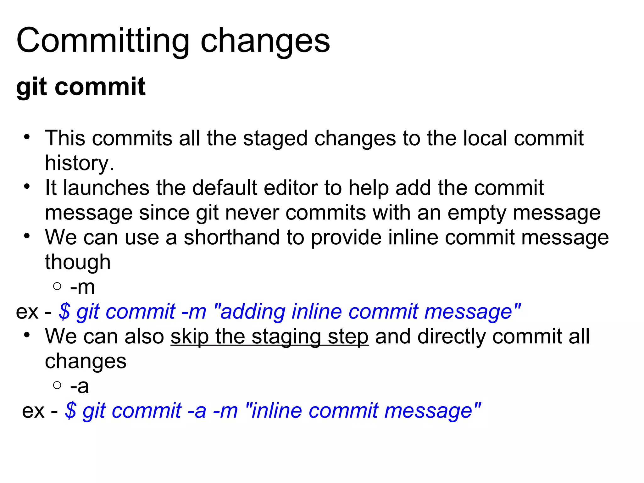 Committing changes
git commit
 • This commits all the staged changes to the local commit
   history.
 • It launches the default editor to help add the commit
   message since git never commits with an empty message
 • We can use a shorthand to provide inline commit message
   though
    o -m
ex - $ git commit -m "adding inline commit message"
 • We can also skip the staging step and directly commit all
   changes
    o -a
 ex - $ git commit -a -m "inline commit message"
 