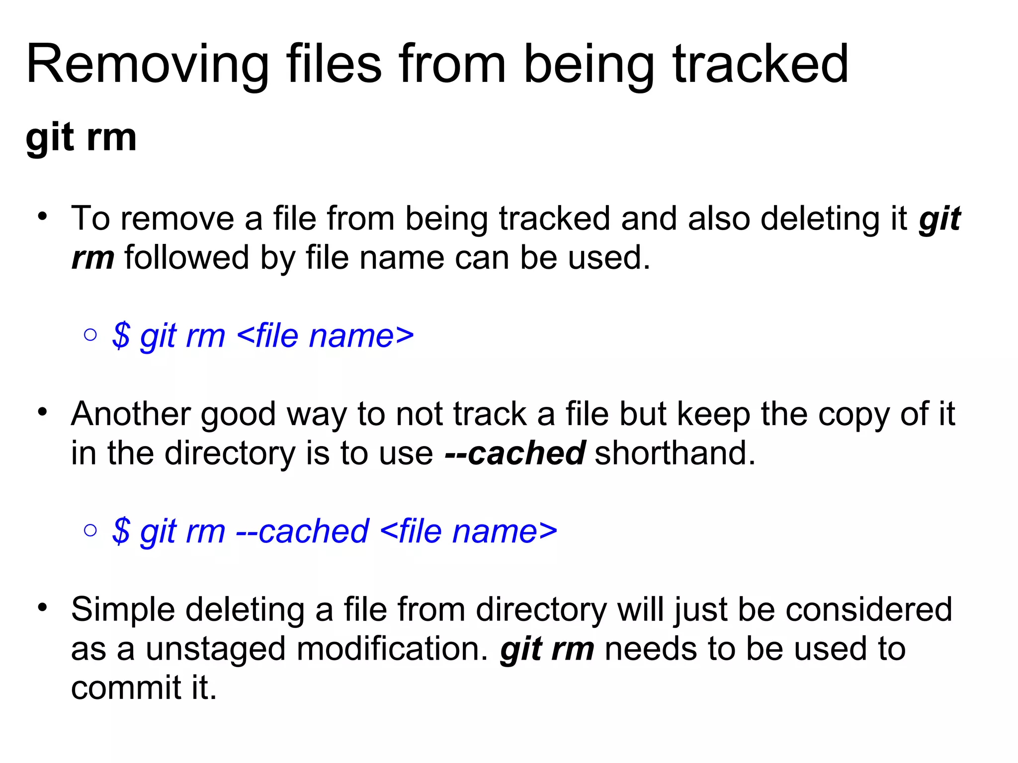 Removing files from being tracked
git rm
• To remove a file from being tracked and also deleting it git
  rm followed by file name can be used.

   o   $ git rm <file name>

• Another good way to not track a file but keep the copy of it
  in the directory is to use --cached shorthand.

   o   $ git rm --cached <file name>

• Simple deleting a file from directory will just be considered
  as a unstaged modification. git rm needs to be used to
  commit it.
 