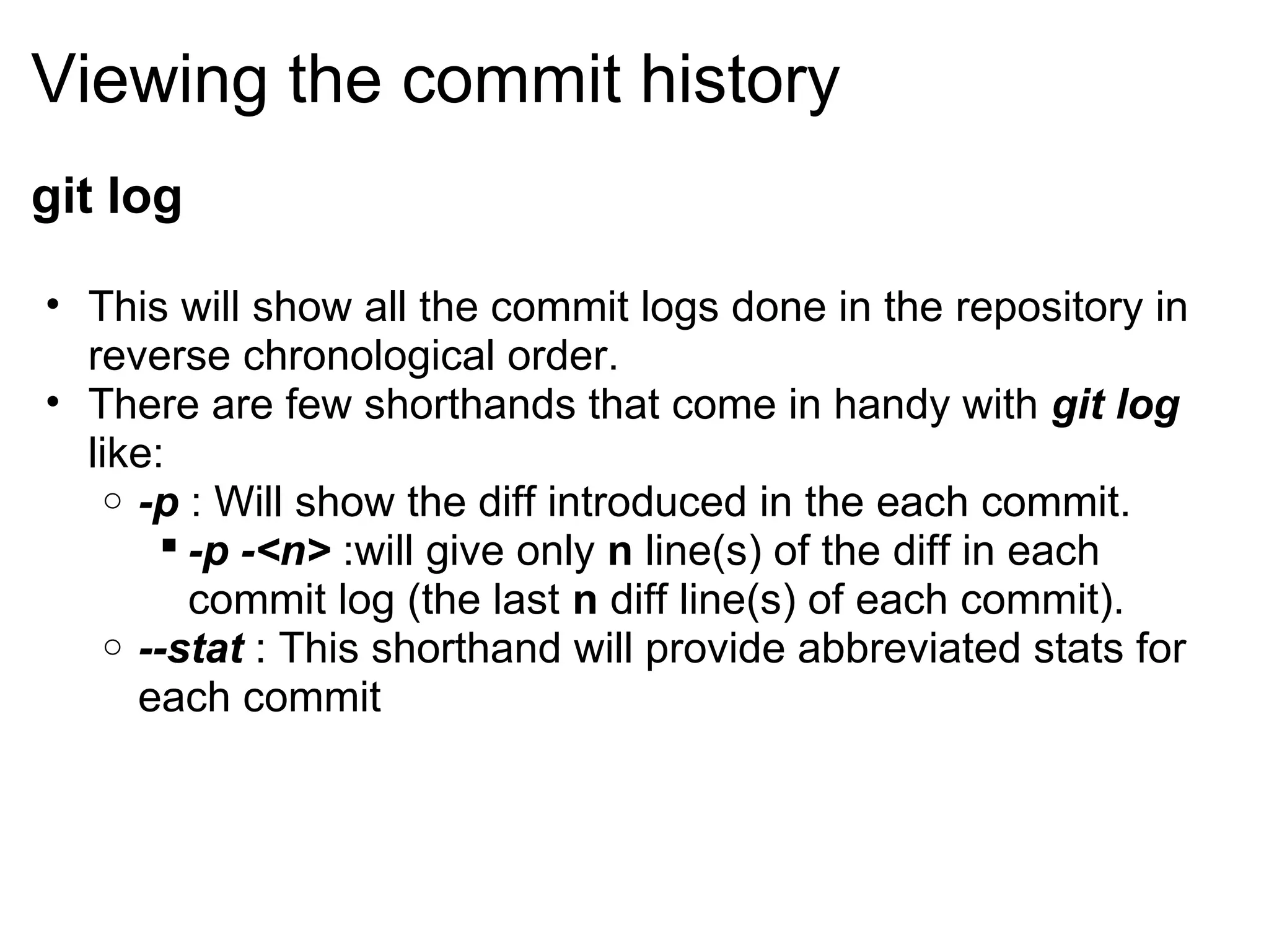 Viewing the commit history
git log

• This will show all the commit logs done in the repository in
  reverse chronological order.
• There are few shorthands that come in handy with git log
  like:
    o -p : Will show the diff introduced in the each commit.
         -p -<n> :will give only n line(s) of the diff in each
          commit log (the last n diff line(s) of each commit).
    o --stat : This shorthand will provide abbreviated stats for
      each commit
 