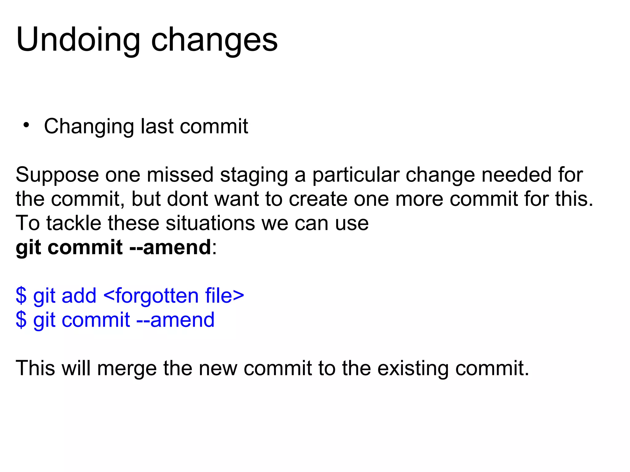 Undoing changes

• Changing last commit

Suppose one missed staging a particular change needed for
the commit, but dont want to create one more commit for this.
To tackle these situations we can use
git commit --amend:

$ git add <forgotten file>
$ git commit --amend

This will merge the new commit to the existing commit.
 