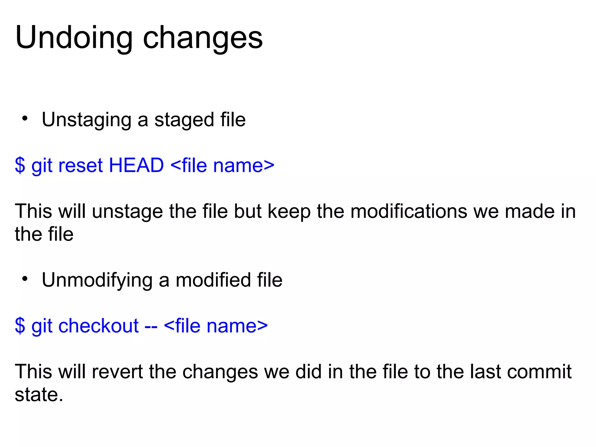 Undoing changes

• Unstaging a staged file

$ git reset HEAD <file name>

This will unstage the file but keep the modifications we made in
the file

• Unmodifying a modified file

$ git checkout -- <file name>

This will revert the changes we did in the file to the last commit
state.
 