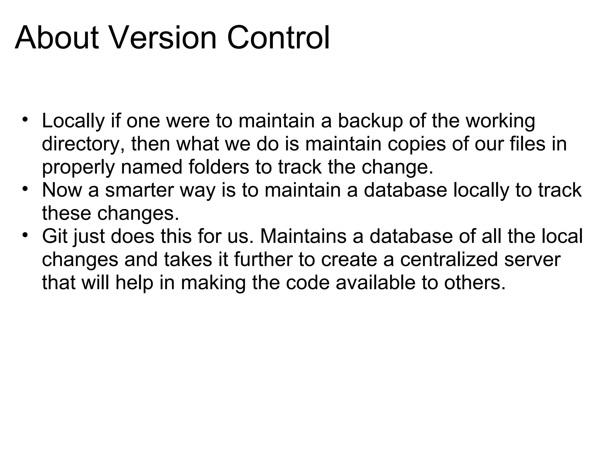 About Version Control

• Locally if one were to maintain a backup of the working
  directory, then what we do is maintain copies of our files in
  properly named folders to track the change.
• Now a smarter way is to maintain a database locally to track
  these changes.
• Git just does this for us. Maintains a database of all the local
  changes and takes it further to create a centralized server
  that will help in making the code available to others.
 