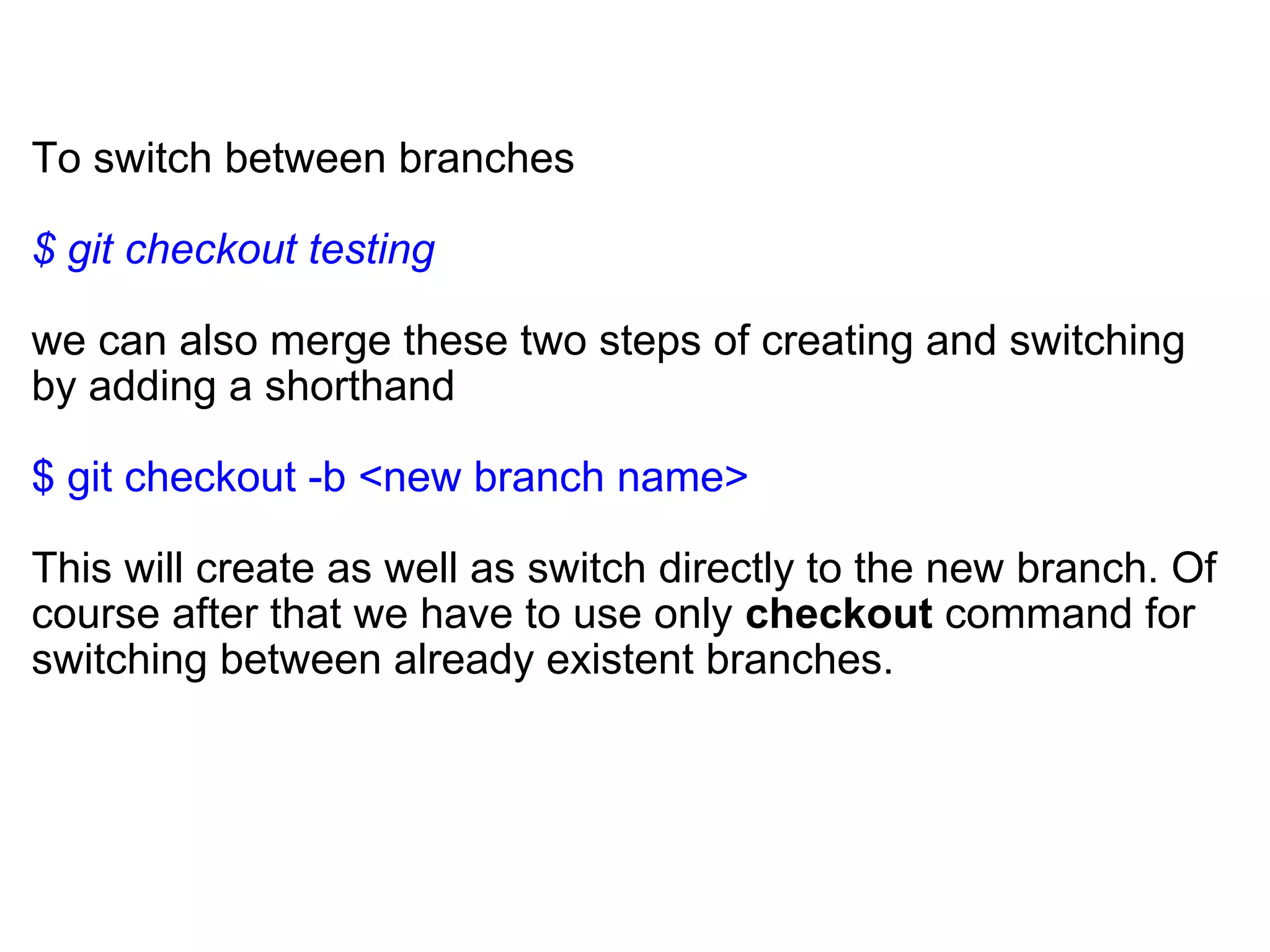 To switch between branches

$ git checkout testing

we can also merge these two steps of creating and switching
by adding a shorthand

$ git checkout -b <new branch name>

This will create as well as switch directly to the new branch. Of
course after that we have to use only checkout command for
switching between already existent branches.
 