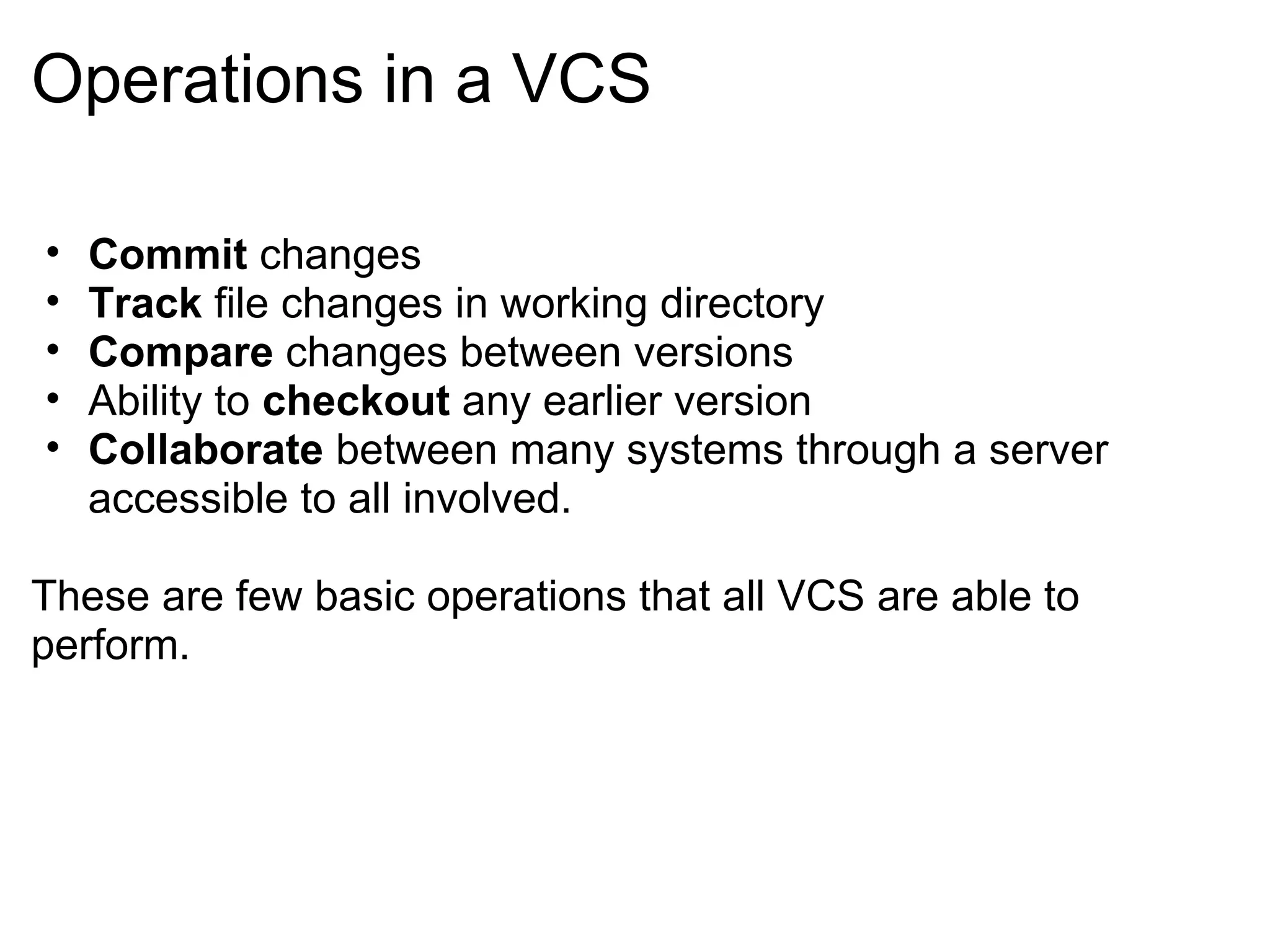 Operations in a VCS

•   Commit changes
•   Track file changes in working directory
•   Compare changes between versions
•   Ability to checkout any earlier version
•   Collaborate between many systems through a server
    accessible to all involved.

These are few basic operations that all VCS are able to
perform.
 