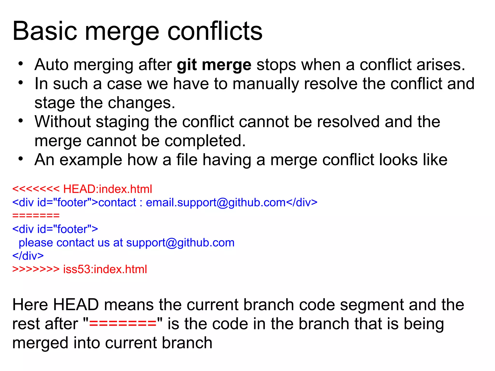 Basic merge conflicts
 • Auto merging after git merge stops when a conflict arises.
 • In such a case we have to manually resolve the conflict and
   stage the changes.
 • Without staging the conflict cannot be resolved and the
   merge cannot be completed.
 • An example how a file having a merge conflict looks like
<<<<<<< HEAD:index.html
<div id="footer">contact : email.support@github.com</div>
=======
<div id="footer">
 please contact us at support@github.com
</div>
>>>>>>> iss53:index.html


Here HEAD means the current branch code segment and the
rest after "=======" is the code in the branch that is being
merged into current branch
 