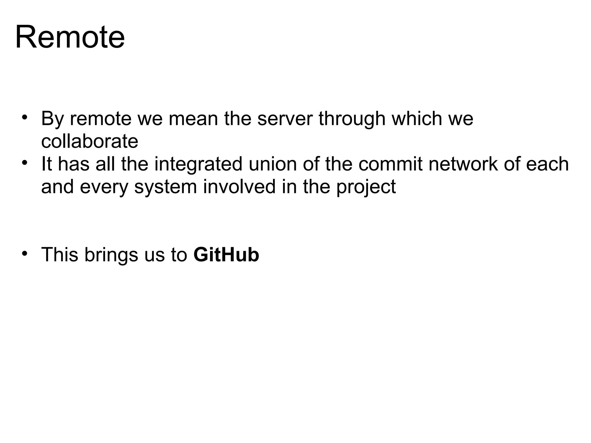 Remote

• By remote we mean the server through which we
  collaborate
• It has all the integrated union of the commit network of each
  and every system involved in the project


• This brings us to GitHub
 