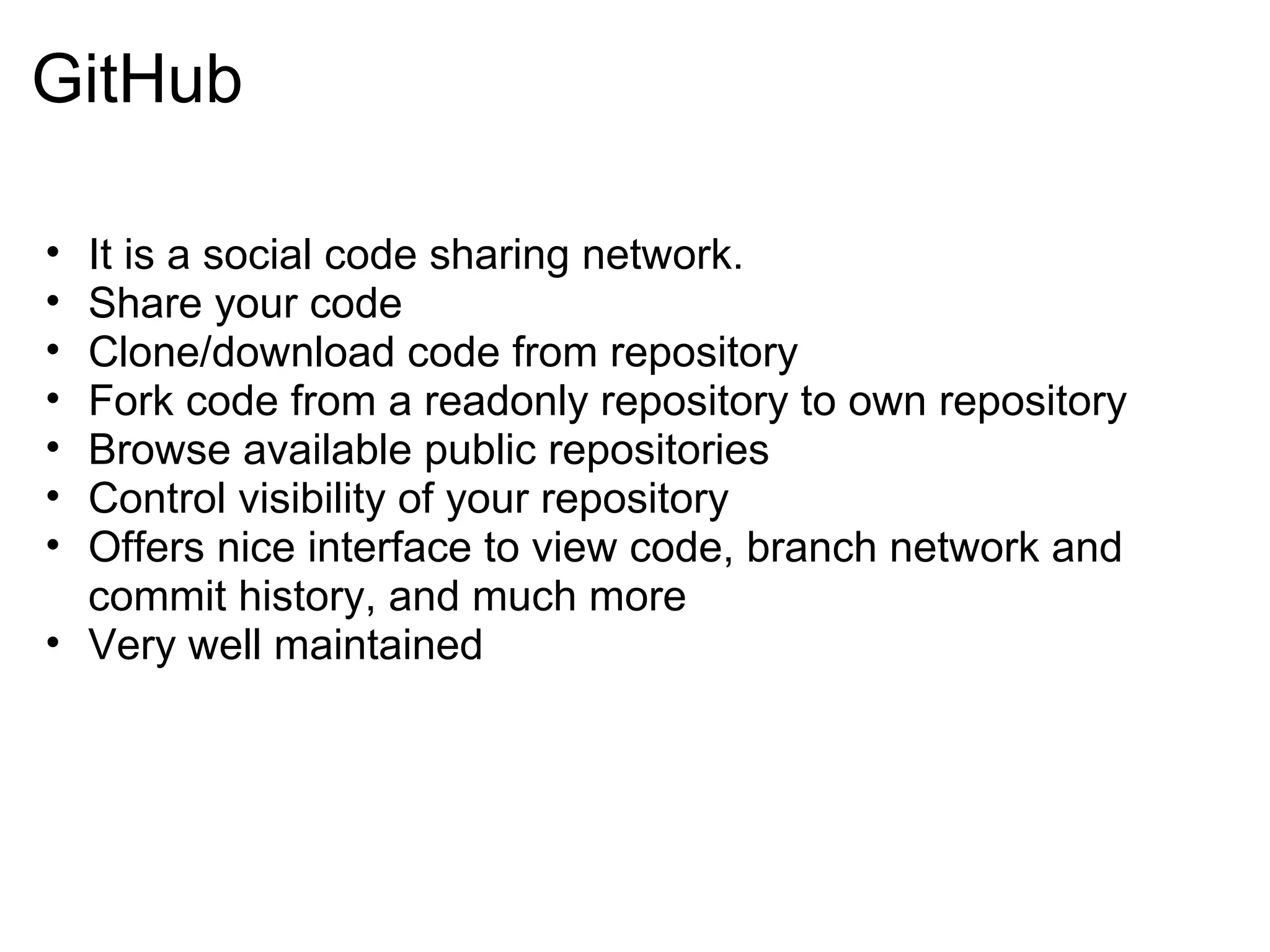 GitHub

• It is a social code sharing network.
• Share your code
• Clone/download code from repository
• Fork code from a readonly repository to own repository
• Browse available public repositories
• Control visibility of your repository
• Offers nice interface to view code, branch network and
  commit history, and much more
• Very well maintained
 