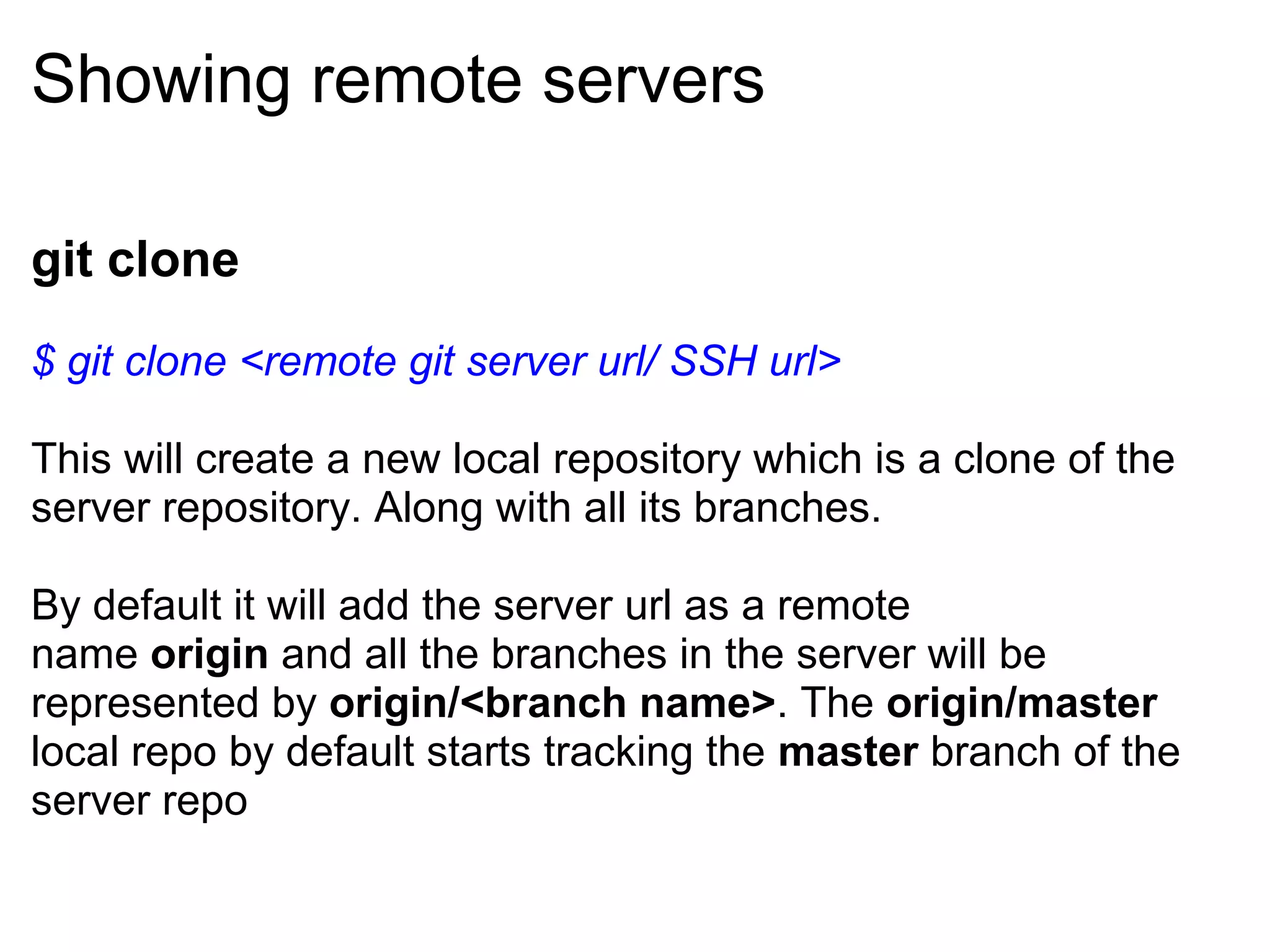 Showing remote servers

git clone
$ git clone <remote git server url/ SSH url>

This will create a new local repository which is a clone of the
server repository. Along with all its branches.

By default it will add the server url as a remote
name origin and all the branches in the server will be
represented by origin/<branch name>. The origin/master
local repo by default starts tracking the master branch of the
server repo
 