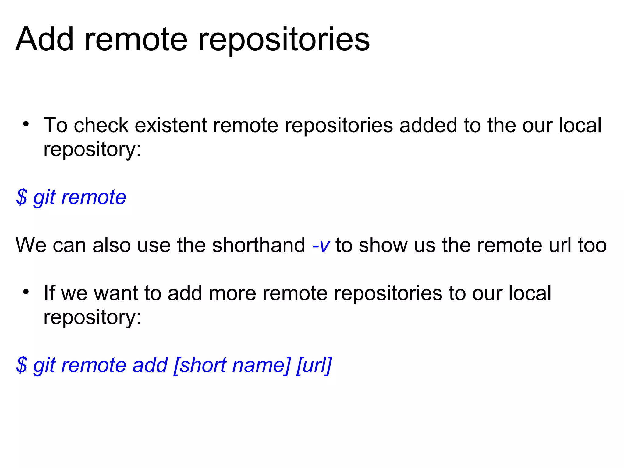 Add remote repositories

• To check existent remote repositories added to the our local
  repository:

$ git remote

We can also use the shorthand -v to show us the remote url too

• If we want to add more remote repositories to our local
  repository:

$ git remote add [short name] [url]
 
