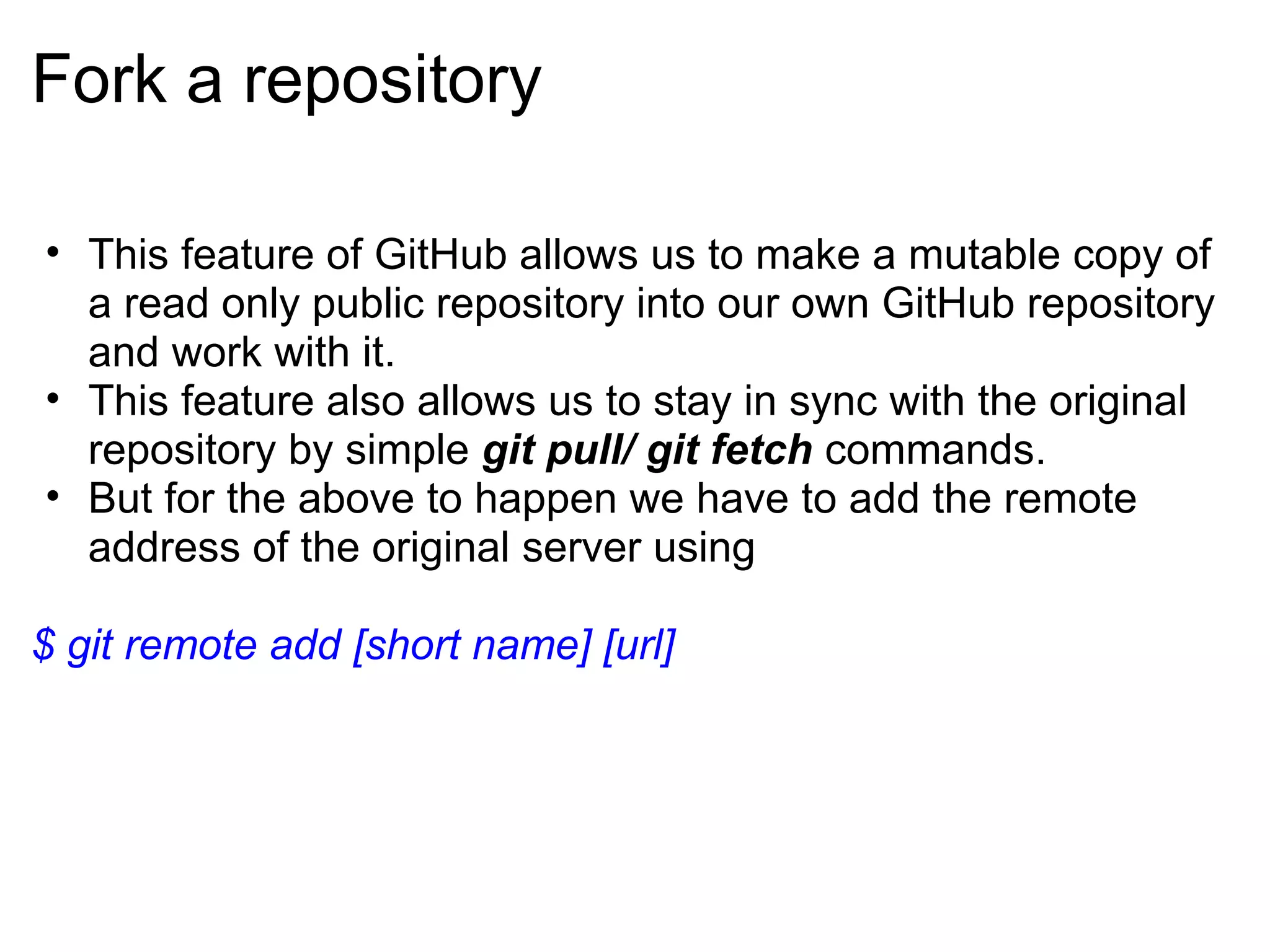 Fork a repository

• This feature of GitHub allows us to make a mutable copy of
  a read only public repository into our own GitHub repository
  and work with it.
• This feature also allows us to stay in sync with the original
  repository by simple git pull/ git fetch commands.
• But for the above to happen we have to add the remote
  address of the original server using

$ git remote add [short name] [url]
 