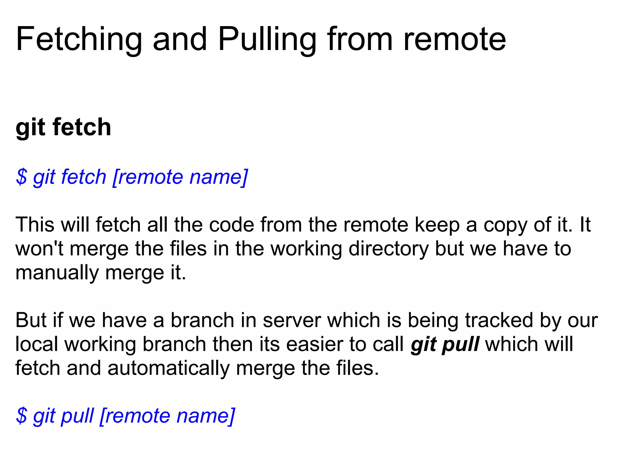 Fetching and Pulling from remote

git fetch
$ git fetch [remote name]

This will fetch all the code from the remote keep a copy of it. It
won't merge the files in the working directory but we have to
manually merge it.

But if we have a branch in server which is being tracked by our
local working branch then its easier to call git pull which will
fetch and automatically merge the files.

$ git pull [remote name]
 