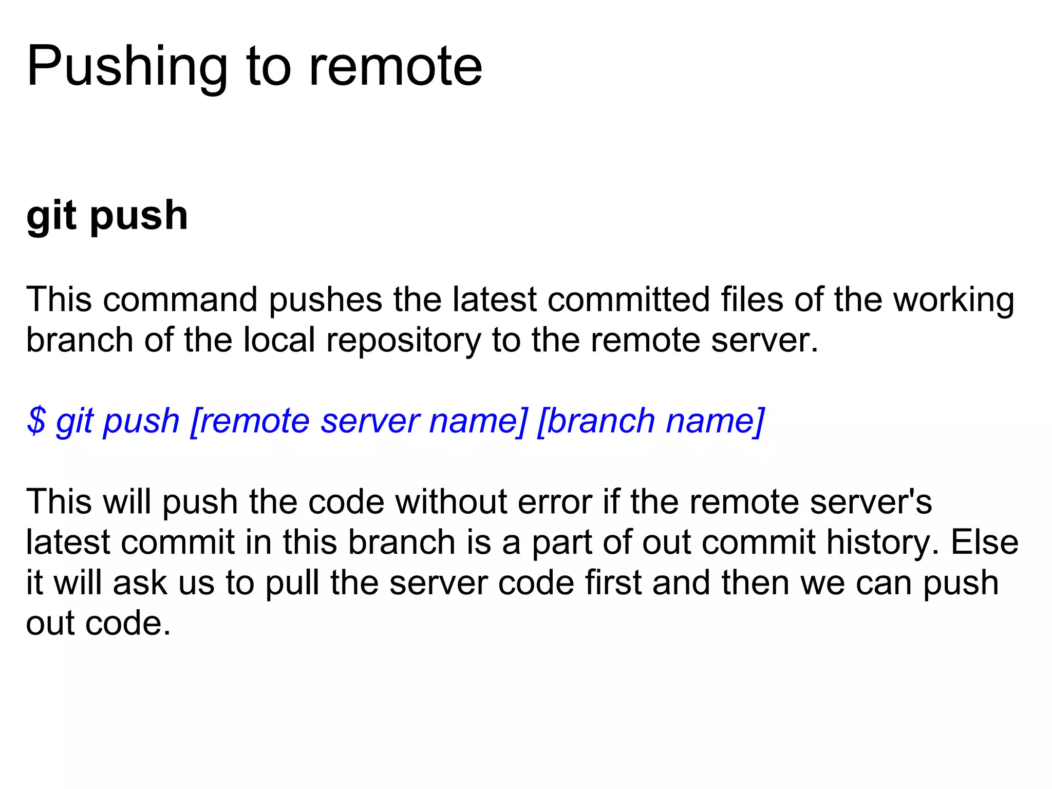 Pushing to remote

git push
This command pushes the latest committed files of the working
branch of the local repository to the remote server.

$ git push [remote server name] [branch name]

This will push the code without error if the remote server's
latest commit in this branch is a part of out commit history. Else
it will ask us to pull the server code first and then we can push
out code.
 