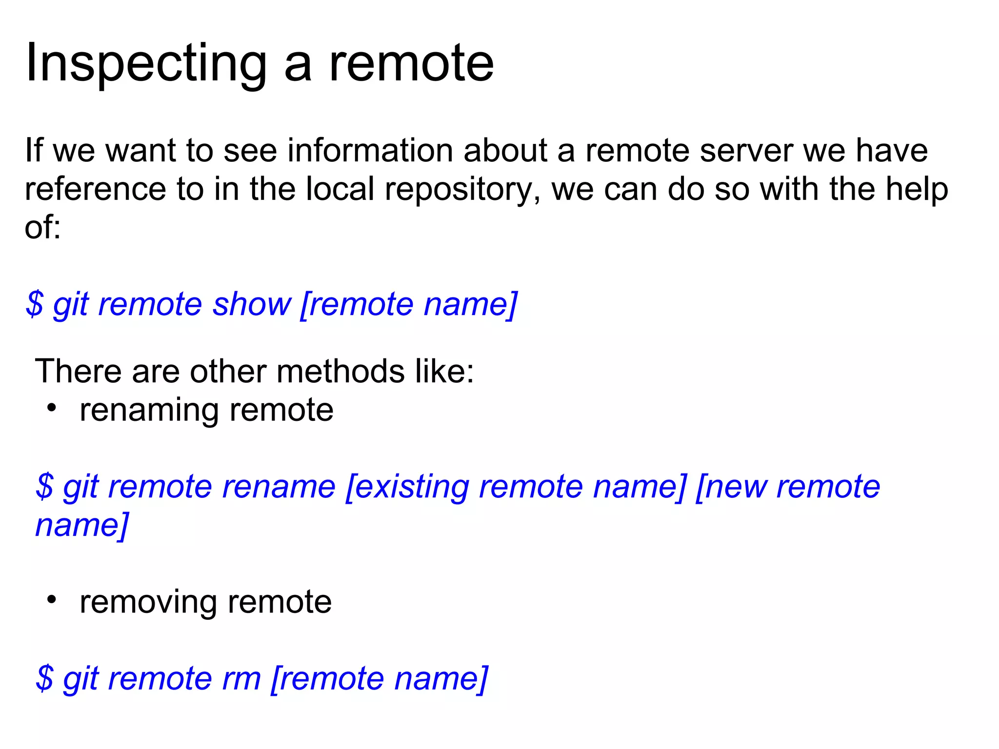 Inspecting a remote
If we want to see information about a remote server we have
reference to in the local repository, we can do so with the help
of:

$ git remote show [remote name]
There are other methods like:
 • renaming remote

$ git remote rename [existing remote name] [new remote
name]

 • removing remote

$ git remote rm [remote name]
 