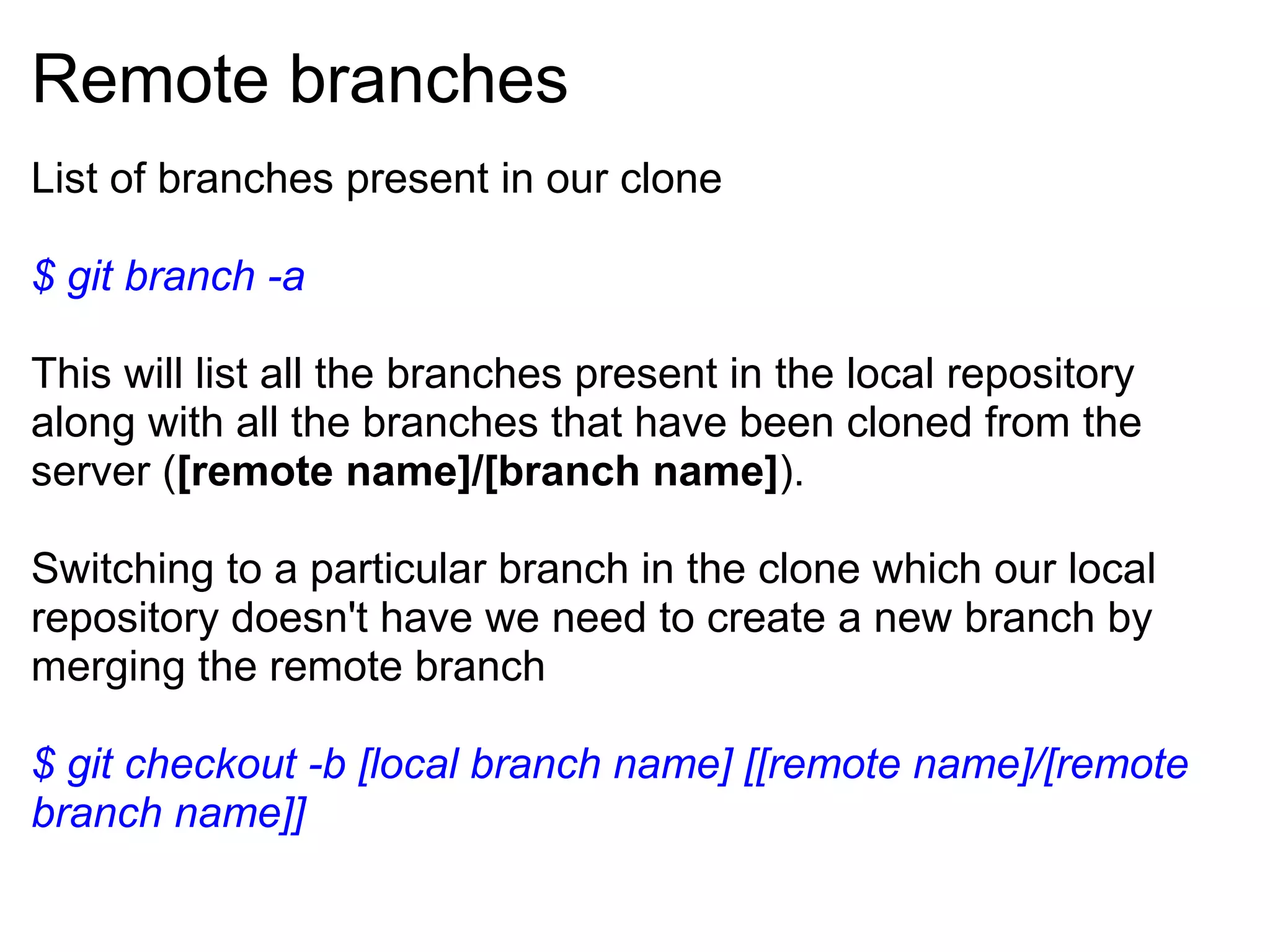 Remote branches
List of branches present in our clone

$ git branch -a

This will list all the branches present in the local repository
along with all the branches that have been cloned from the
server ([remote name]/[branch name]).

Switching to a particular branch in the clone which our local
repository doesn't have we need to create a new branch by
merging the remote branch

$ git checkout -b [local branch name] [[remote name]/[remote
branch name]]
 