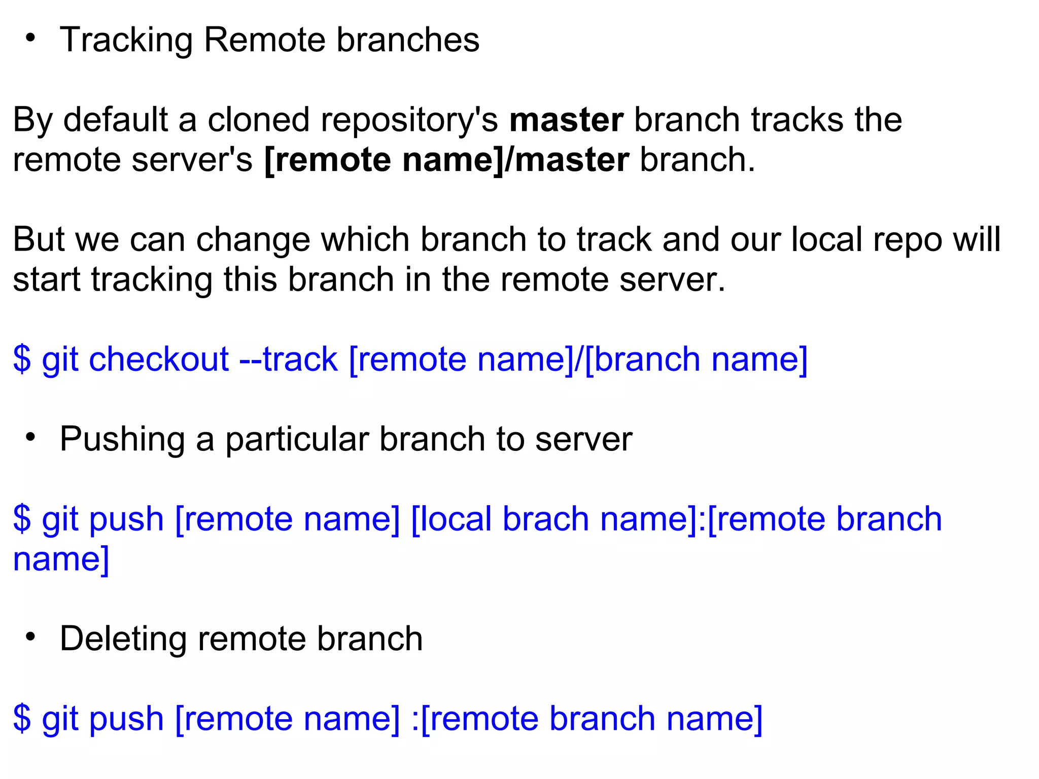 • Tracking Remote branches

By default a cloned repository's master branch tracks the
remote server's [remote name]/master branch.

But we can change which branch to track and our local repo will
start tracking this branch in the remote server.

$ git checkout --track [remote name]/[branch name]

• Pushing a particular branch to server

$ git push [remote name] [local brach name]:[remote branch
name]

• Deleting remote branch

$ git push [remote name] :[remote branch name]
 