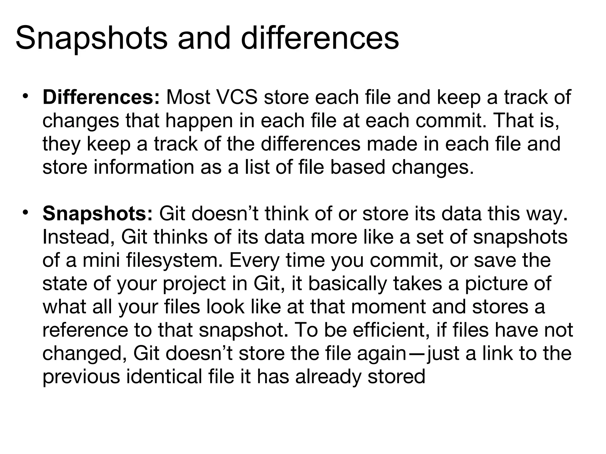 Snapshots and differences
• Differences: Most VCS store each file and keep a track of
  changes that happen in each file at each commit. That is,
  they keep a track of the differences made in each file and
  store information as a list of file based changes.

• Snapshots: Git doesn’t think of or store its data this way.
  Instead, Git thinks of its data more like a set of snapshots
  of a mini filesystem. Every time you commit, or save the
  state of your project in Git, it basically takes a picture of
  what all your files look like at that moment and stores a
  reference to that snapshot. To be efficient, if files have not
  changed, Git doesn’t store the file again—just a link to the
  previous identical file it has already stored
 