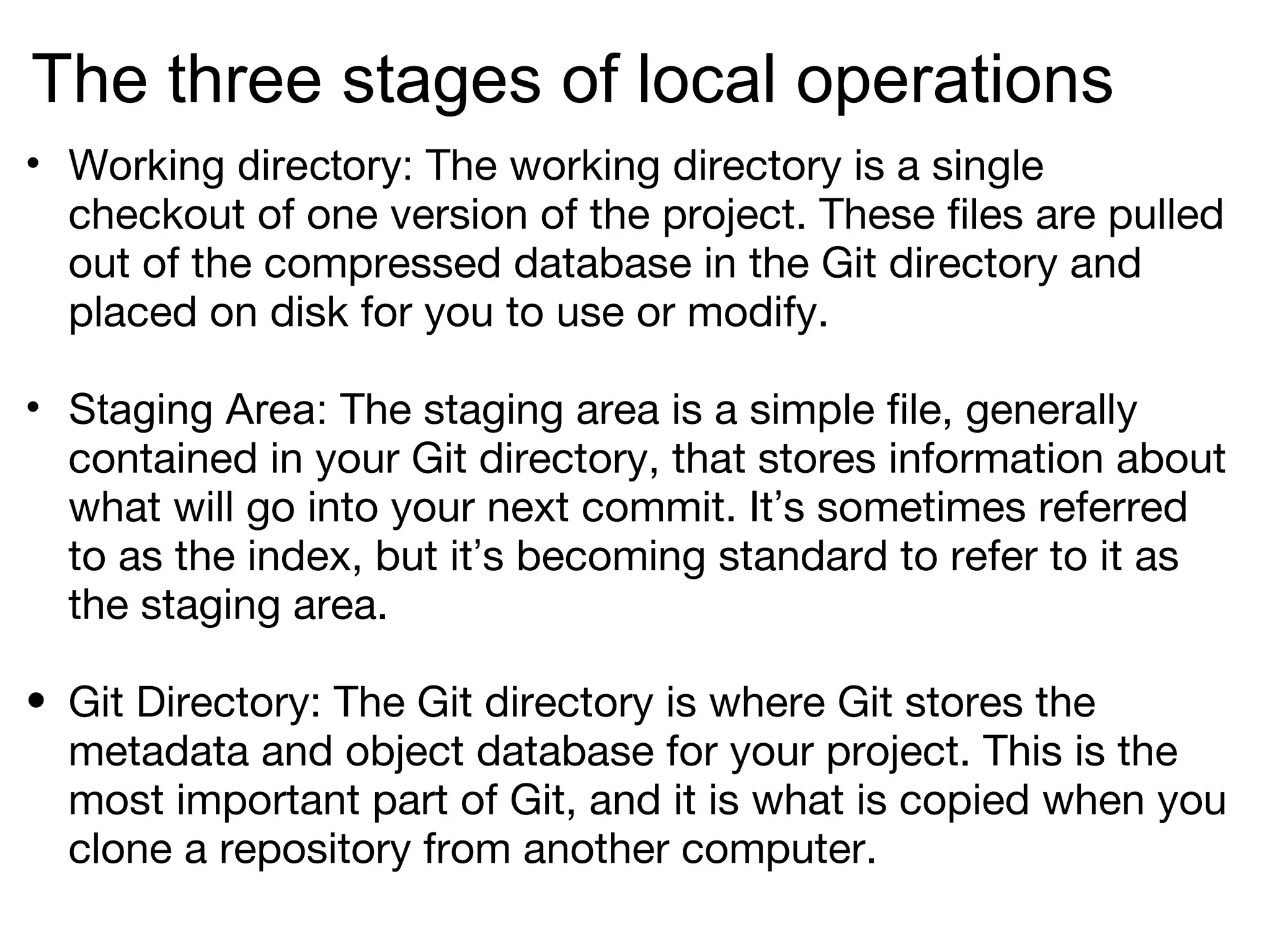The three stages of local operations
• Working directory: The working directory is a single
  checkout of one version of the project. These files are pulled
  out of the compressed database in the Git directory and
  placed on disk for you to use or modify.

• Staging Area: The staging area is a simple file, generally
  contained in your Git directory, that stores information about
  what will go into your next commit. It’s sometimes referred
  to as the index, but it’s becoming standard to refer to it as
  the staging area.

• Git Directory: The Git directory is where Git stores the
  metadata and object database for your project. This is the
  most important part of Git, and it is what is copied when you
  clone a repository from another computer.
 