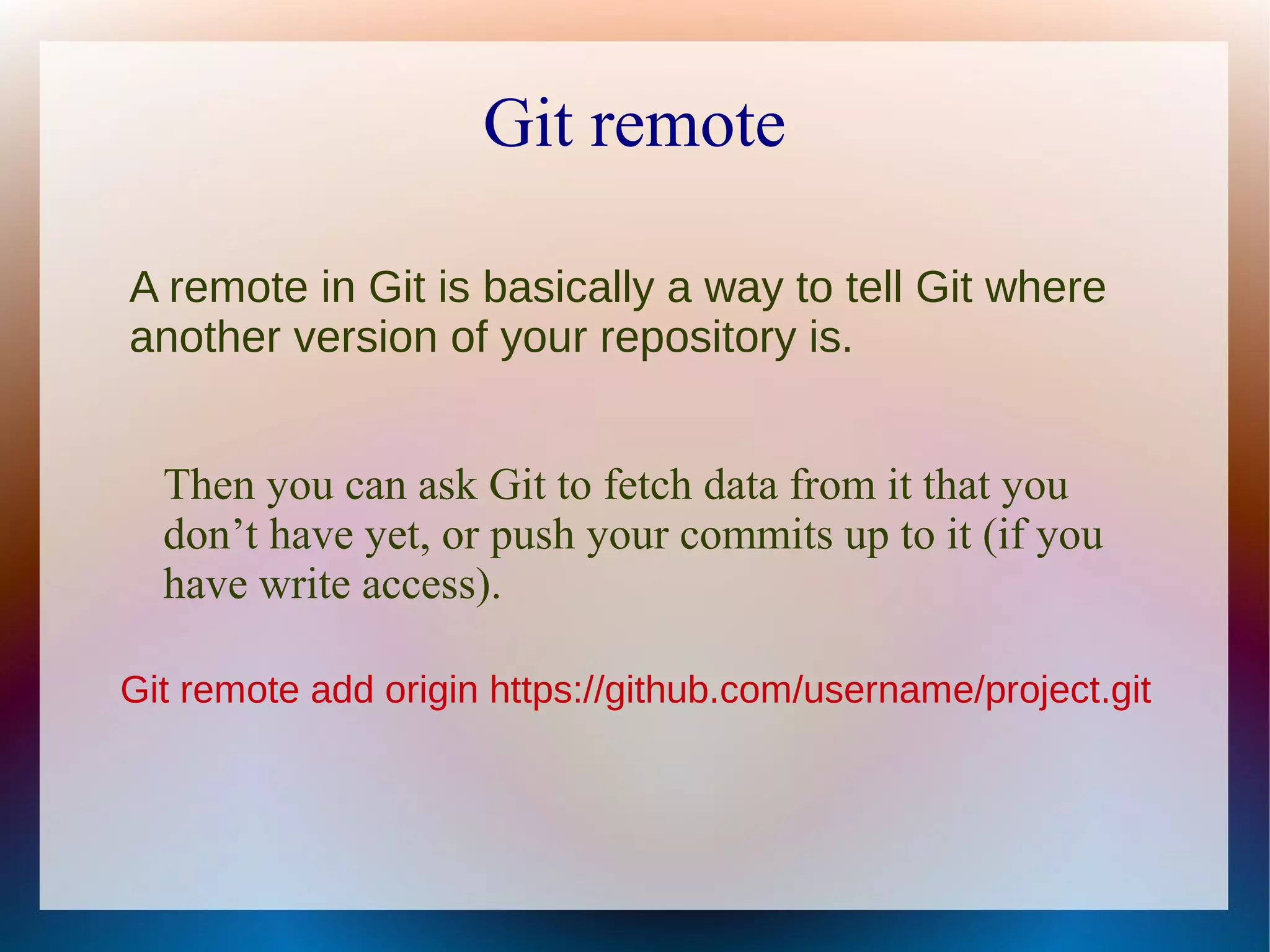 Git remote A remote in Git is basically a way to tell Git where another version of your repository is. Then you can ask Git to fetch data from it that you don’t have yet, or push your commits up to it (if you have write access). Git remote add origin https://github.com/username/project.git 