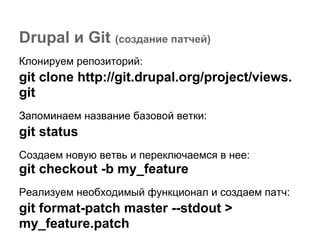 Drupal и Git (создание патчей)
Клонируем репозиторий:
git clone http://git.drupal.org/project/views.
git
Запоминаем название базовой ветки:
git status
Создаем новую ветвь и переключаемся в нее:
git checkout -b my_feature
Реализуем необходимый функционал и создаем патч:
git format-patch master --stdout >
my_feature.patch
 