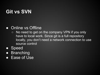 ● Online vs Offline
○ No need to get on the company VPN if you only
have to local work. Since git is a full repository
locally, you don’t need a network connection to use
source control
● Speed
● Branching
● Ease of Use
Git vs SVN
 