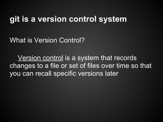 git is a version control system
What is Version Control?
Version control is a system that records
changes to a file or set of files over time so that
you can recall specific versions later
 