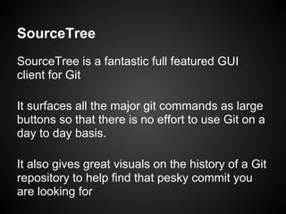 SourceTree
SourceTree is a fantastic full featured GUI
client for Git
It surfaces all the major git commands as large
buttons so that there is no effort to use Git on a
day to day basis.
It also gives great visuals on the history of a Git
repository to help find that pesky commit you
are looking for
 
