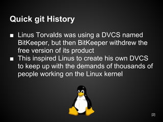 Quick git History
■ Linus Torvalds was using a DVCS named
BitKeeper, but then BitKeeper withdrew the
free version of its product
■ This inspired Linus to create his own DVCS
to keep up with the demands of thousands of
people working on the Linux kernel
[2]
 