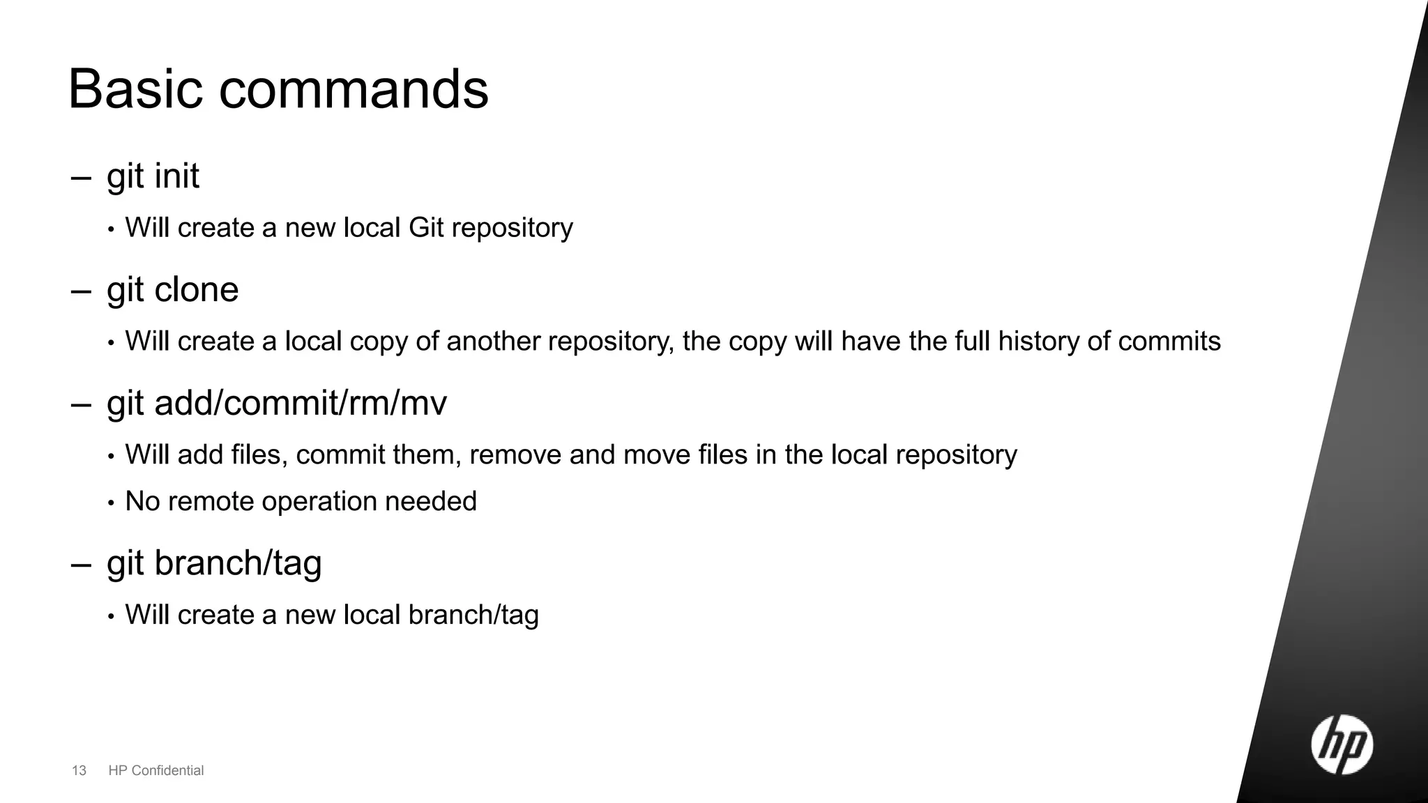 13 HP Confidential
Basic commands
– git init
• Will create a new local Git repository
– git clone
• Will create a local copy of another repository, the copy will have the full history of commits
– git add/commit/rm/mv
• Will add files, commit them, remove and move files in the local repository
• No remote operation needed
– git branch/tag
• Will create a new local branch/tag
 