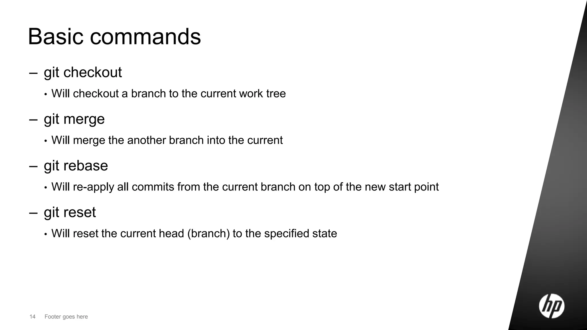 14 Footer goes here
Basic commands
– git checkout
• Will checkout a branch to the current work tree
– git merge
• Will merge the another branch into the current
– git rebase
• Will re-apply all commits from the current branch on top of the new start point
– git reset
• Will reset the current head (branch) to the specified state
 