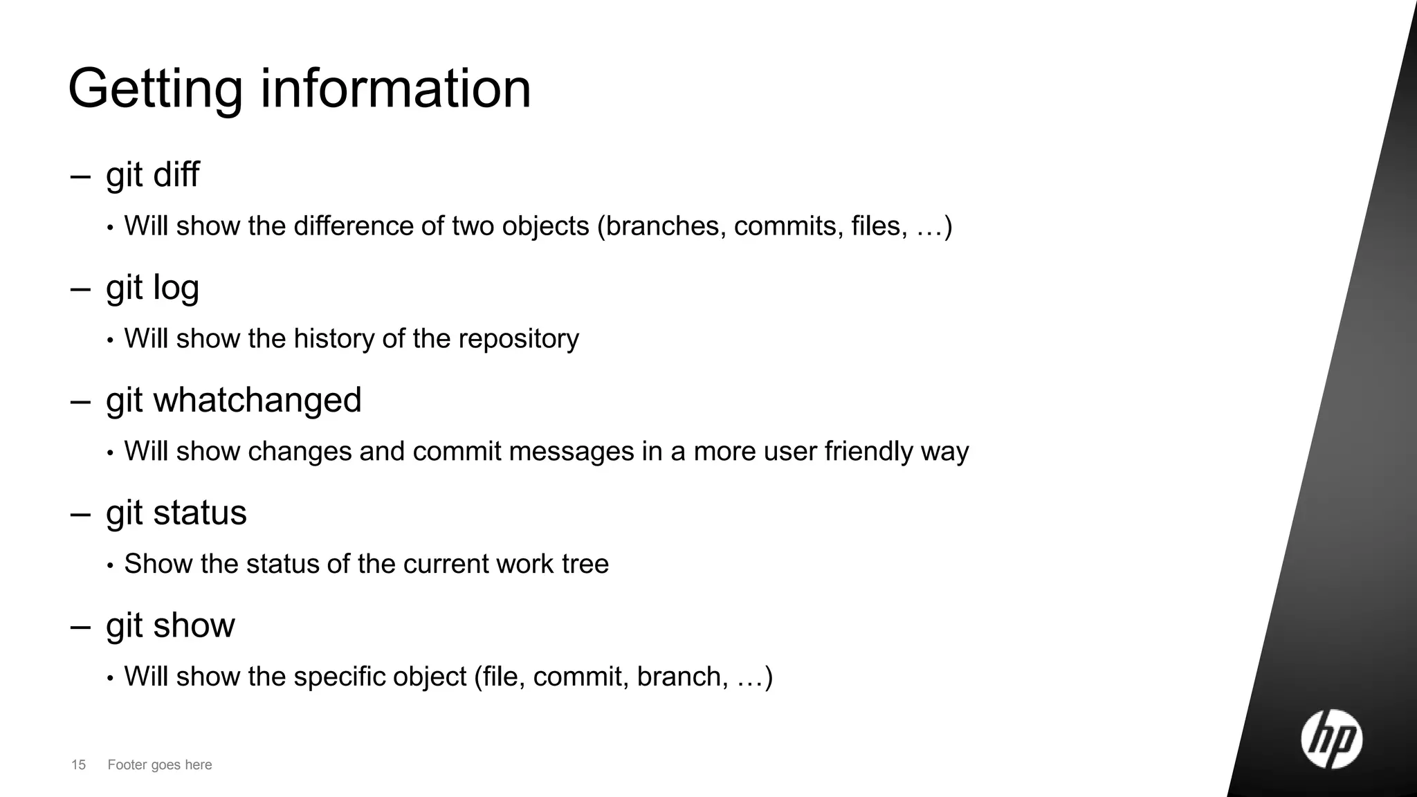 15 Footer goes here
Getting information
– git diff
• Will show the difference of two objects (branches, commits, files, …)
– git log
• Will show the history of the repository
– git whatchanged
• Will show changes and commit messages in a more user friendly way
– git status
• Show the status of the current work tree
– git show
• Will show the specific object (file, commit, branch, …)
 
