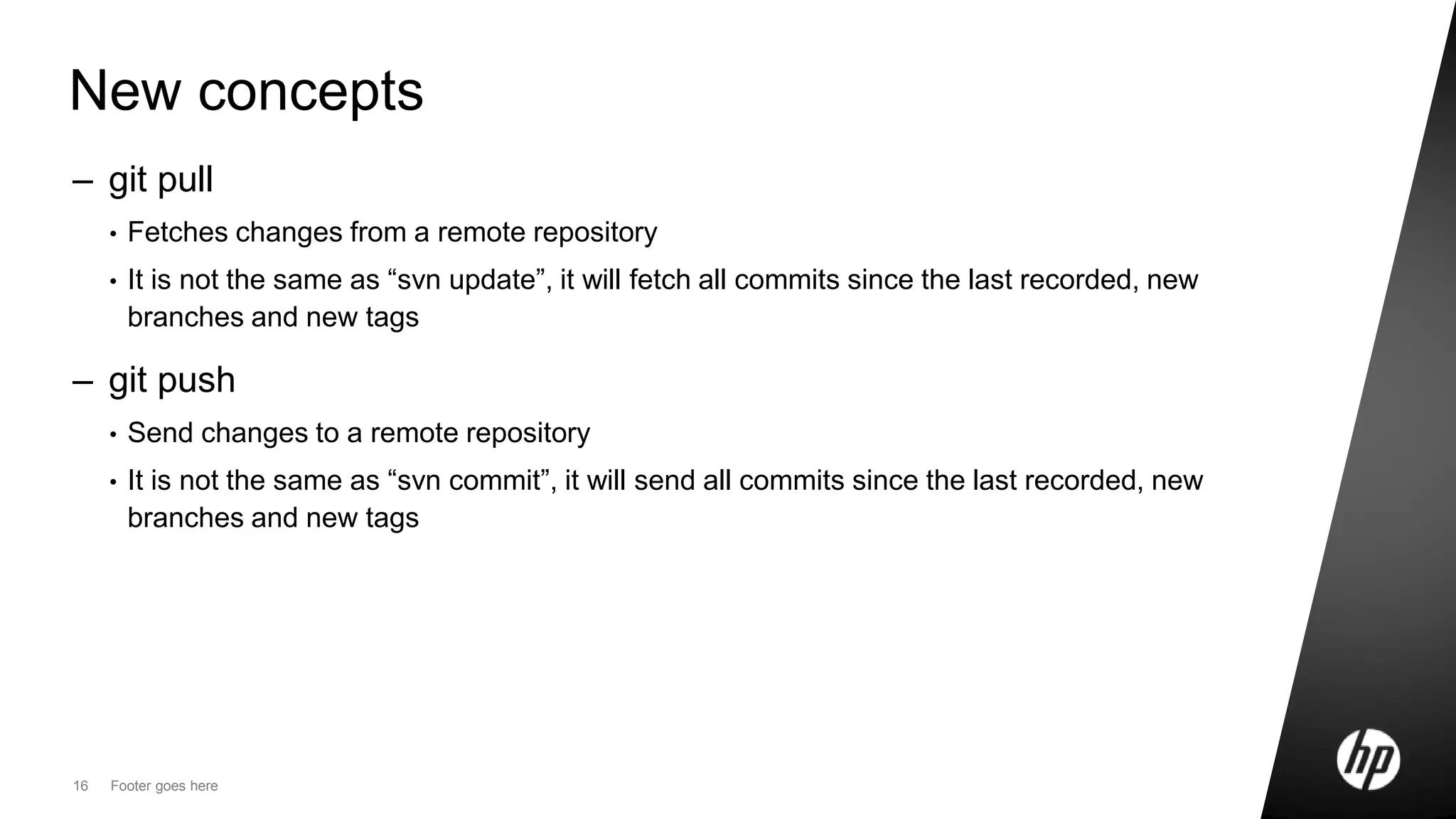 16 Footer goes here
New concepts
– git pull
• Fetches changes from a remote repository
• It is not the same as “svn update”, it will fetch all commits since the last recorded, new
branches and new tags
– git push
• Send changes to a remote repository
• It is not the same as “svn commit”, it will send all commits since the last recorded, new
branches and new tags
 