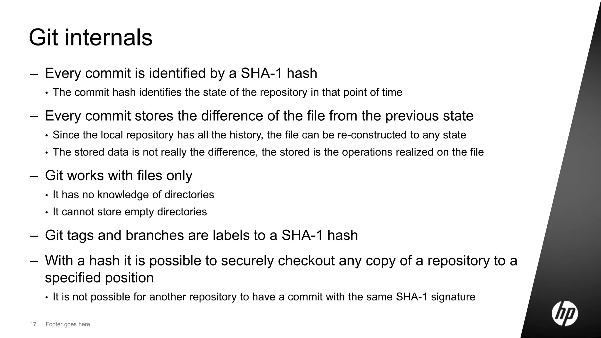 17 Footer goes here
Git internals
– Every commit is identified by a SHA-1 hash
• The commit hash identifies the state of the repository in that point of time
– Every commit stores the difference of the file from the previous state
• Since the local repository has all the history, the file can be re-constructed to any state
• The stored data is not really the difference, the stored is the operations realized on the file
– Git works with files only
• It has no knowledge of directories
• It cannot store empty directories
– Git tags and branches are labels to a SHA-1 hash
– With a hash it is possible to securely checkout any copy of a repository to a
specified position
• It is not possible for another repository to have a commit with the same SHA-1 signature
 