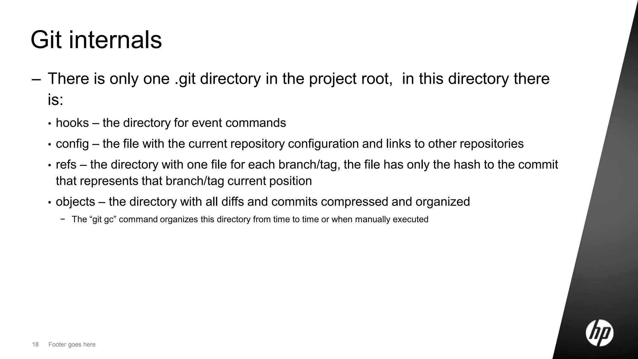 18 Footer goes here
Git internals
– There is only one .git directory in the project root, in this directory there
is:
• hooks – the directory for event commands
• config – the file with the current repository configuration and links to other repositories
• refs – the directory with one file for each branch/tag, the file has only the hash to the commit
that represents that branch/tag current position
• objects – the directory with all diffs and commits compressed and organized
− The “git gc” command organizes this directory from time to time or when manually executed
 