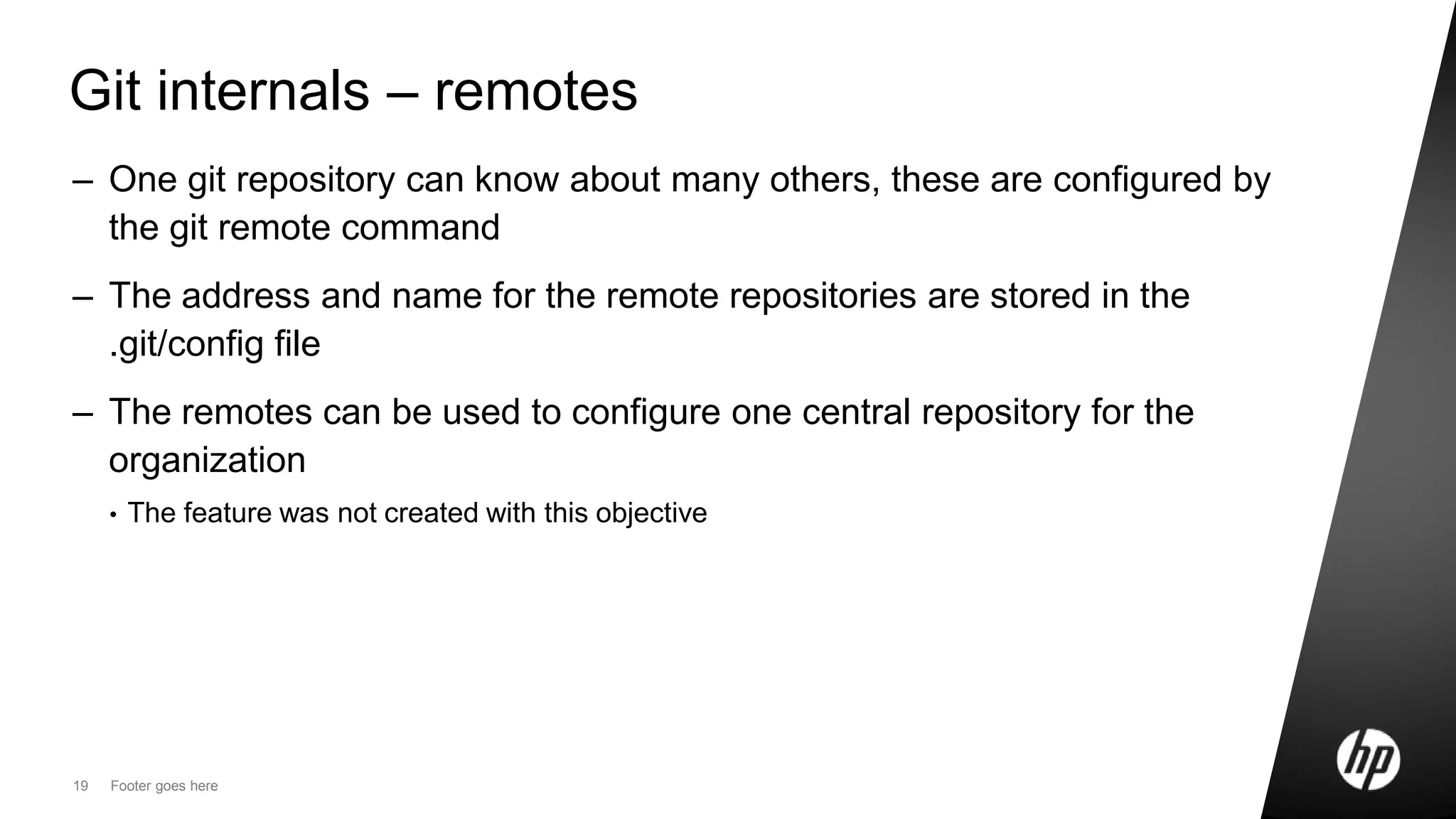 19 Footer goes here
Git internals – remotes
– One git repository can know about many others, these are configured by
the git remote command
– The address and name for the remote repositories are stored in the
.git/config file
– The remotes can be used to configure one central repository for the
organization
• The feature was not created with this objective
 