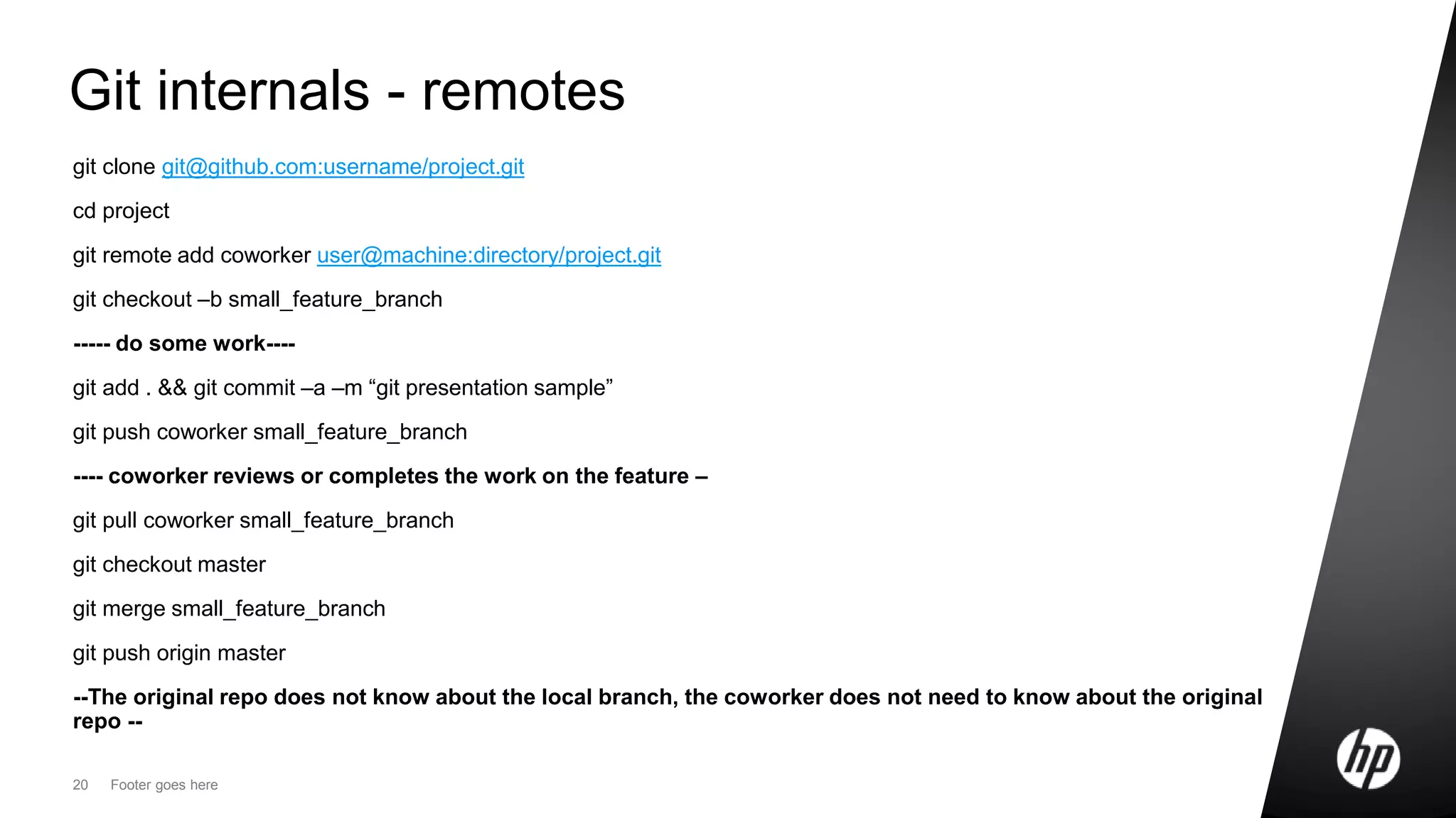20 Footer goes here
Git internals - remotes
git clone git@github.com:username/project.git
cd project
git remote add coworker user@machine:directory/project.git
git checkout –b small_feature_branch
----- do some work----
git add . && git commit –a –m “git presentation sample”
git push coworker small_feature_branch
---- coworker reviews or completes the work on the feature –
git pull coworker small_feature_branch
git checkout master
git merge small_feature_branch
git push origin master
--The original repo does not know about the local branch, the coworker does not need to know about the original
repo --
 