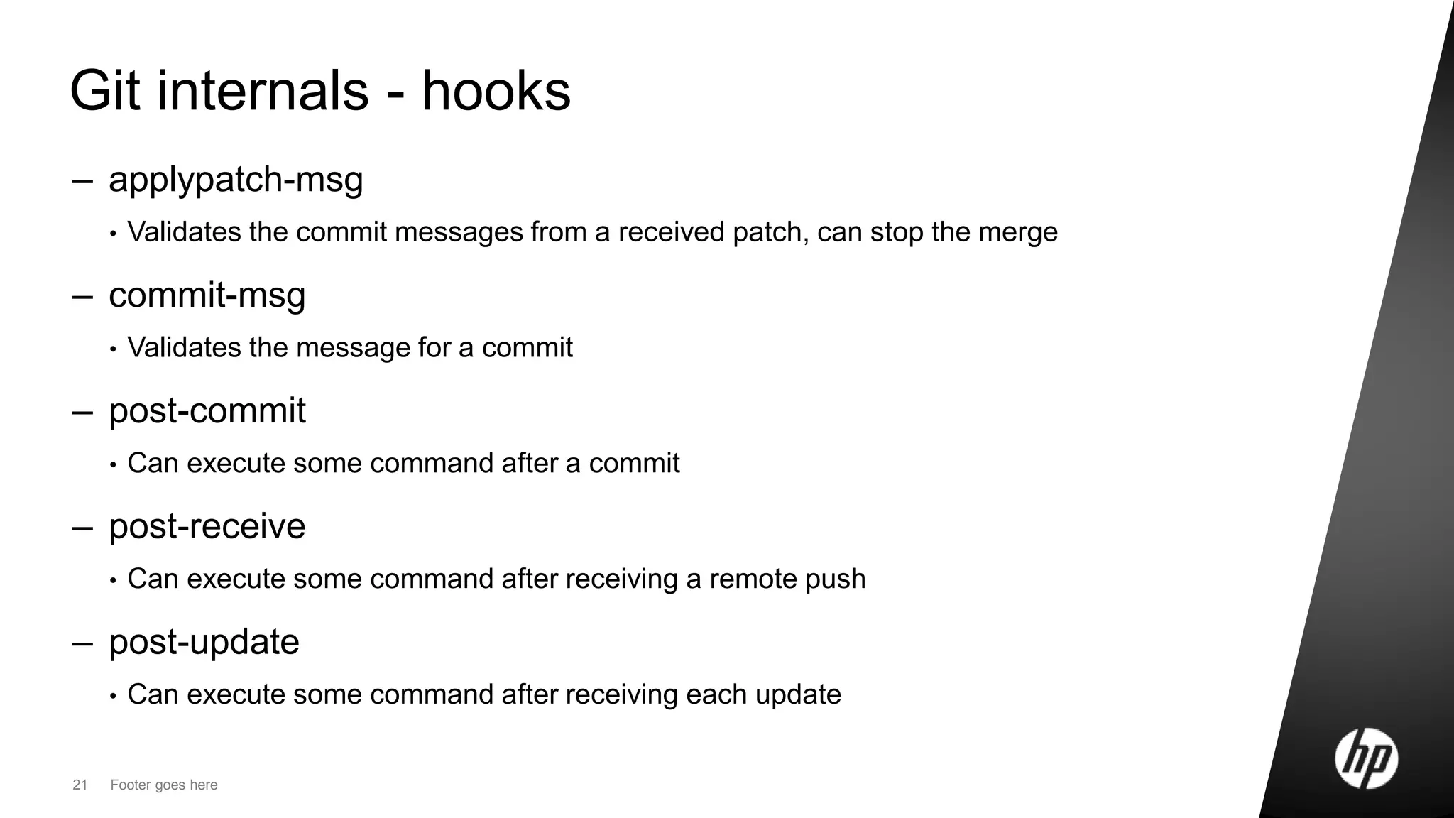 21 Footer goes here
Git internals - hooks
– applypatch-msg
• Validates the commit messages from a received patch, can stop the merge
– commit-msg
• Validates the message for a commit
– post-commit
• Can execute some command after a commit
– post-receive
• Can execute some command after receiving a remote push
– post-update
• Can execute some command after receiving each update
 