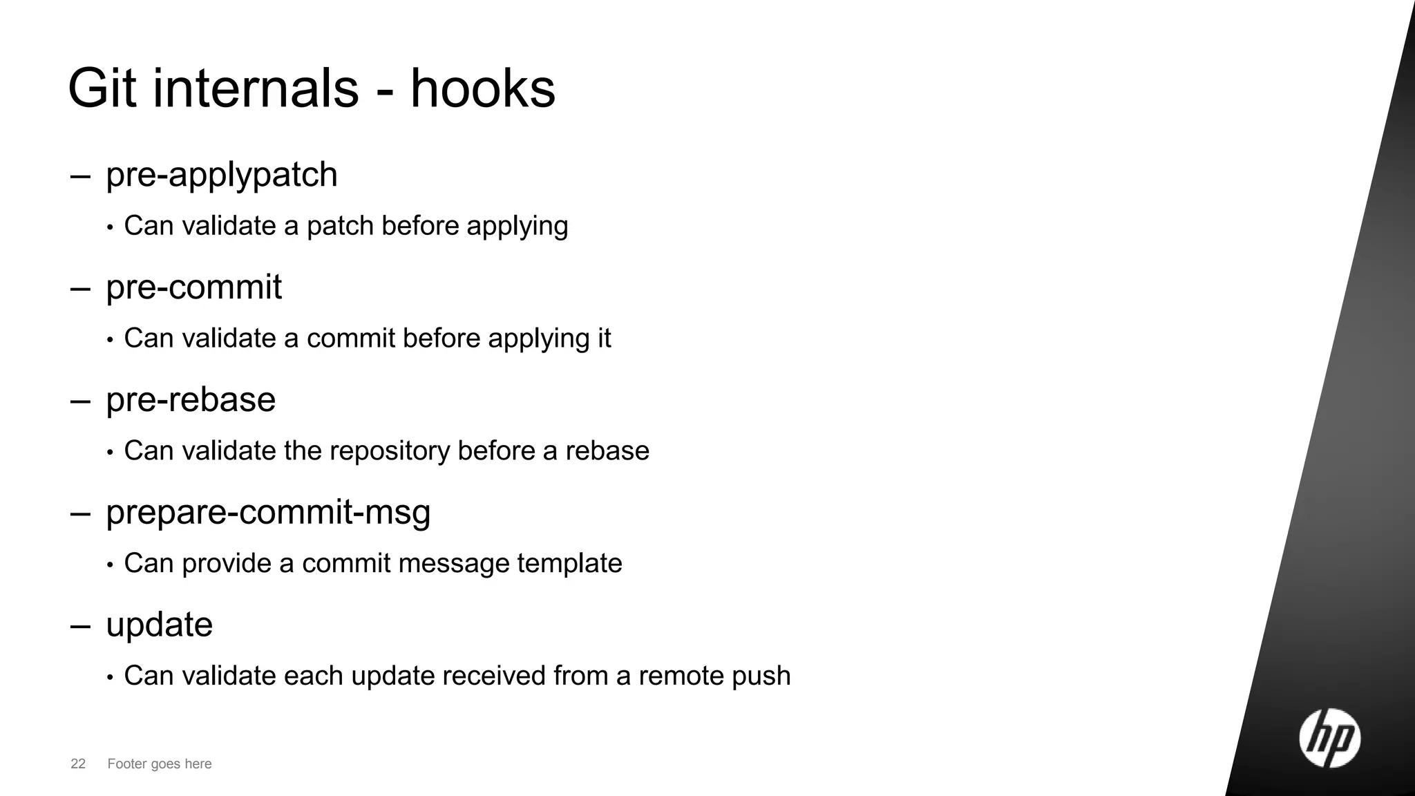 22 Footer goes here
Git internals - hooks
– pre-applypatch
• Can validate a patch before applying
– pre-commit
• Can validate a commit before applying it
– pre-rebase
• Can validate the repository before a rebase
– prepare-commit-msg
• Can provide a commit message template
– update
• Can validate each update received from a remote push
 