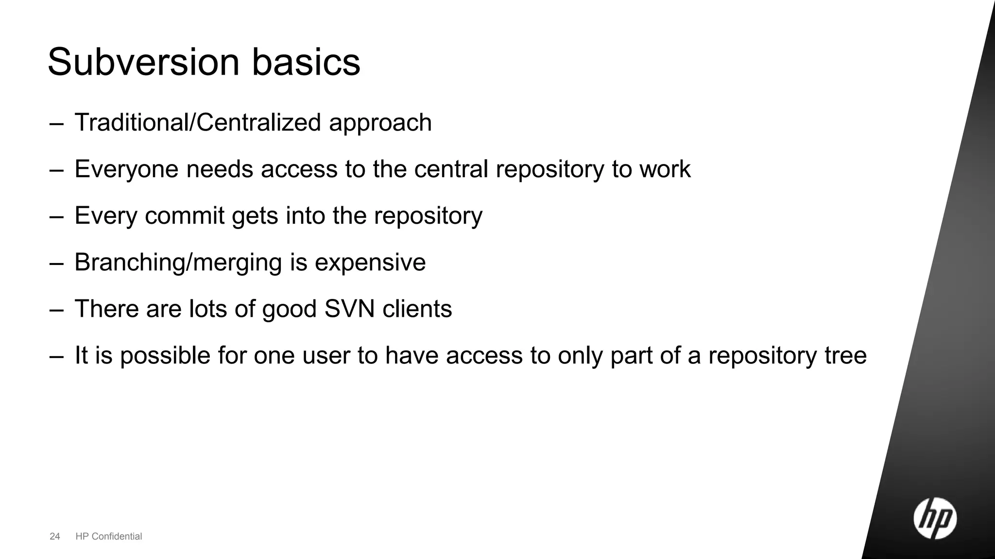 24 HP Confidential
Subversion basics
– Traditional/Centralized approach
– Everyone needs access to the central repository to work
– Every commit gets into the repository
– Branching/merging is expensive
– There are lots of good SVN clients
– It is possible for one user to have access to only part of a repository tree
 