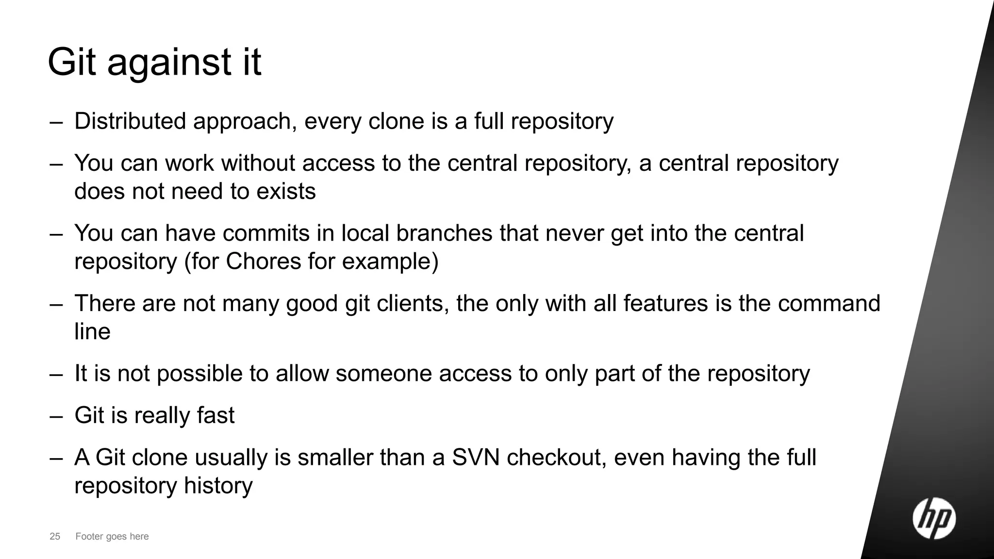 25 Footer goes here
Git against it
– Distributed approach, every clone is a full repository
– You can work without access to the central repository, a central repository
does not need to exists
– You can have commits in local branches that never get into the central
repository (for Chores for example)
– There are not many good git clients, the only with all features is the command
line
– It is not possible to allow someone access to only part of the repository
– Git is really fast
– A Git clone usually is smaller than a SVN checkout, even having the full
repository history
 
