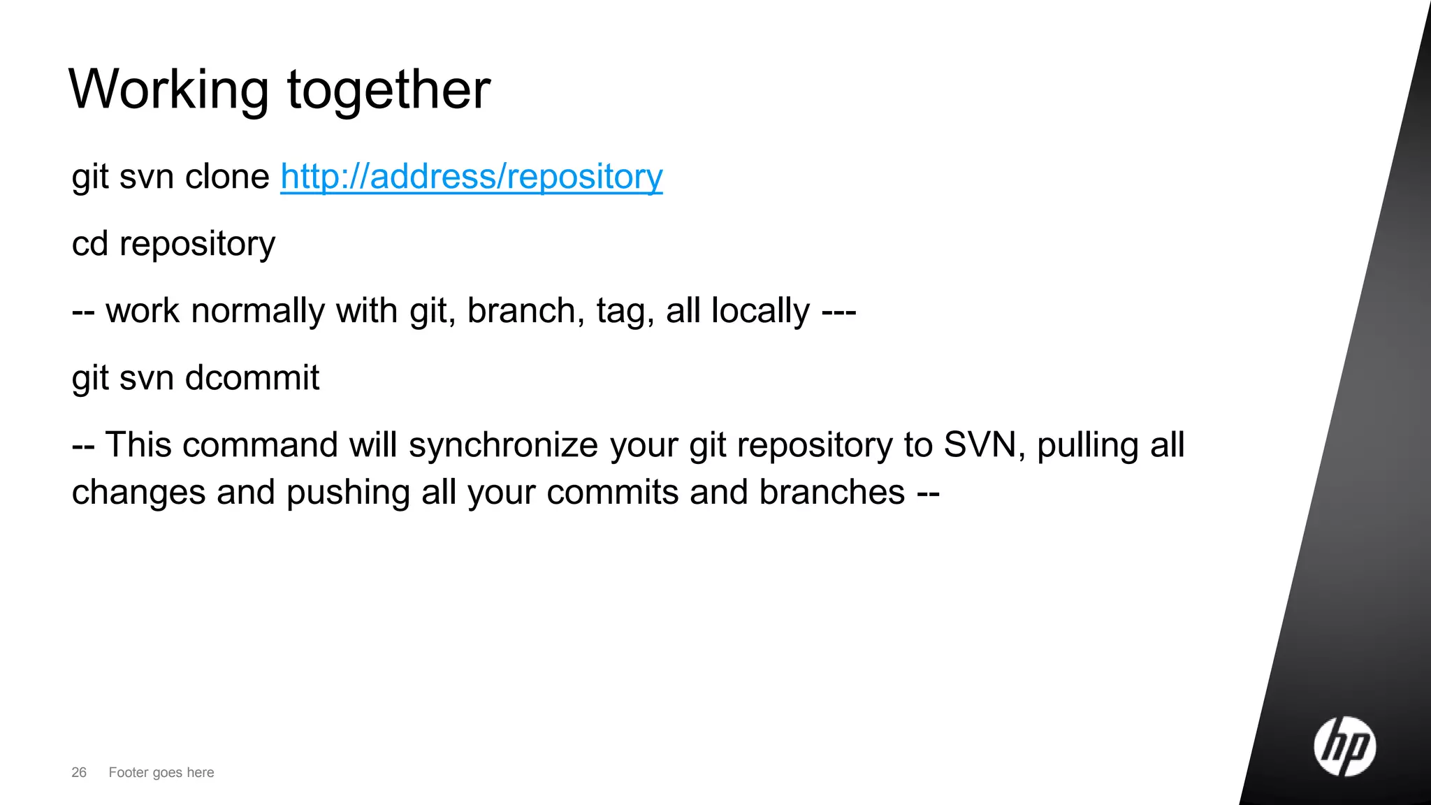 26 Footer goes here
Working together
git svn clone http://address/repository
cd repository
-- work normally with git, branch, tag, all locally ---
git svn dcommit
-- This command will synchronize your git repository to SVN, pulling all
changes and pushing all your commits and branches --
 