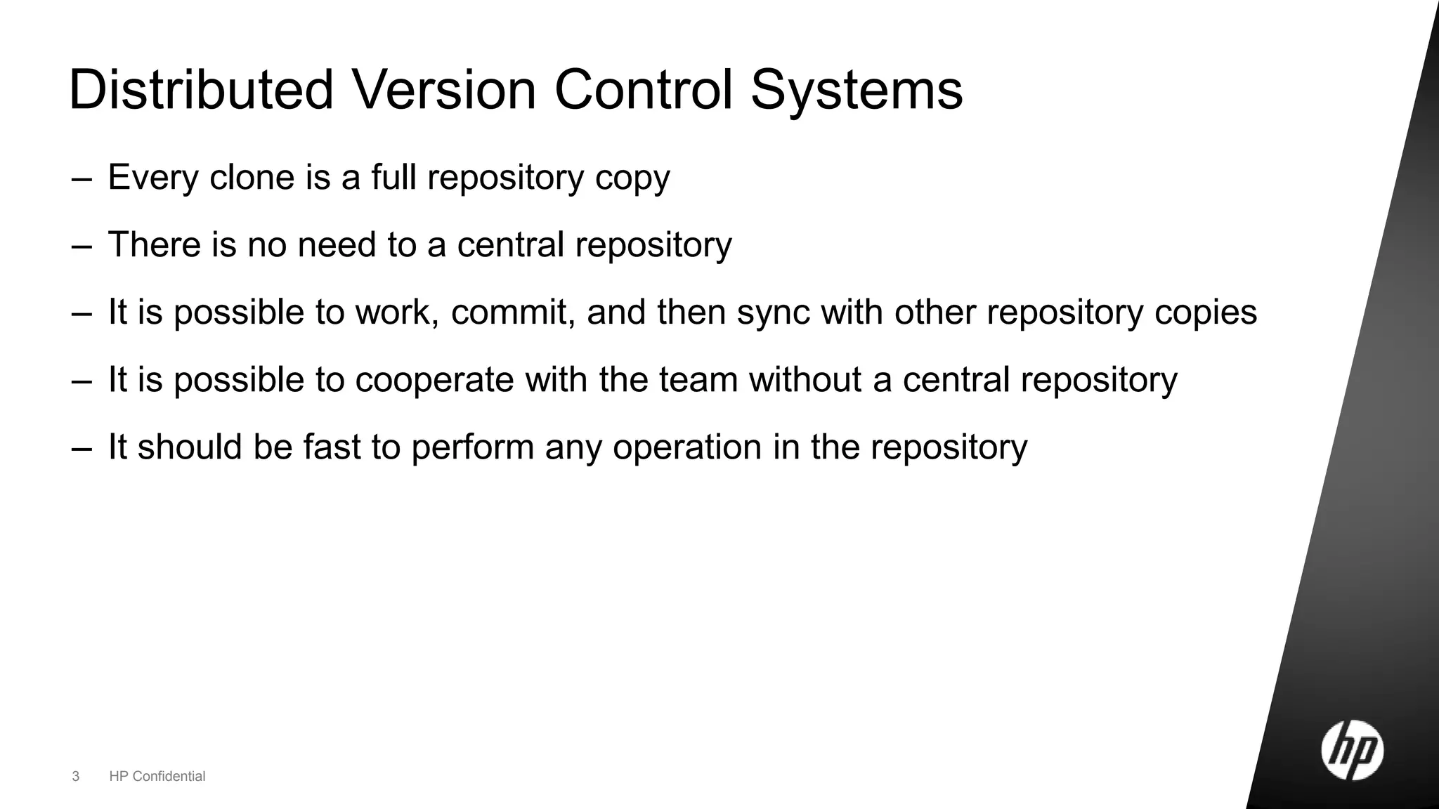 3 HP Confidential
Distributed Version Control Systems
– Every clone is a full repository copy
– There is no need to a central repository
– It is possible to work, commit, and then sync with other repository copies
– It is possible to cooperate with the team without a central repository
– It should be fast to perform any operation in the repository
 