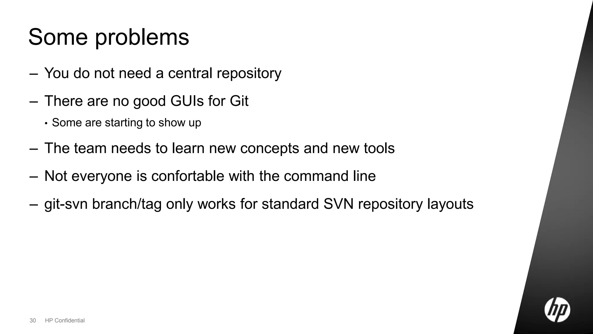 30 HP Confidential
Some problems
– You do not need a central repository
– There are no good GUIs for Git
• Some are starting to show up
– The team needs to learn new concepts and new tools
– Not everyone is confortable with the command line
– git-svn branch/tag only works for standard SVN repository layouts
 