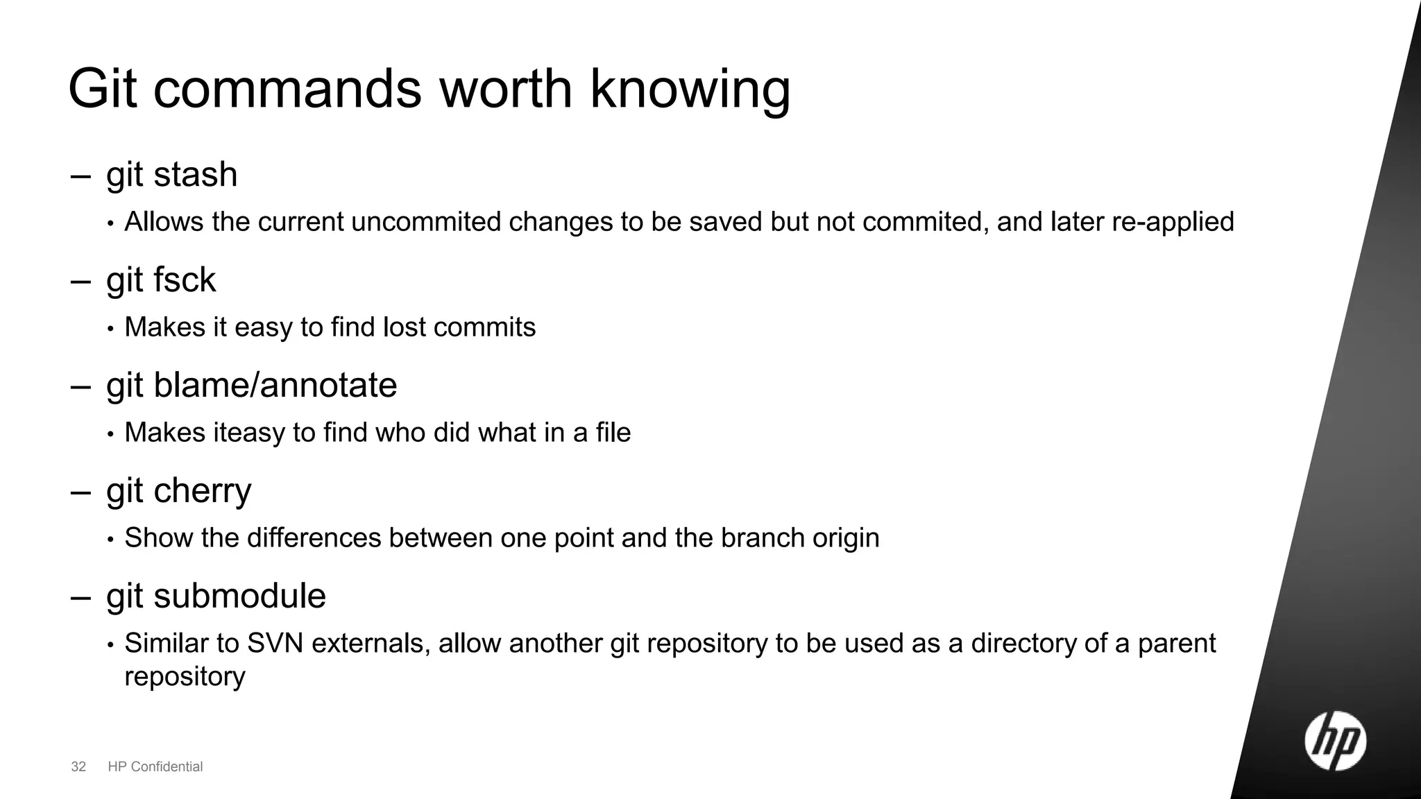 32 HP Confidential
Git commands worth knowing
– git stash
• Allows the current uncommited changes to be saved but not commited, and later re-applied
– git fsck
• Makes it easy to find lost commits
– git blame/annotate
• Makes iteasy to find who did what in a file
– git cherry
• Show the differences between one point and the branch origin
– git submodule
• Similar to SVN externals, allow another git repository to be used as a directory of a parent
repository
 