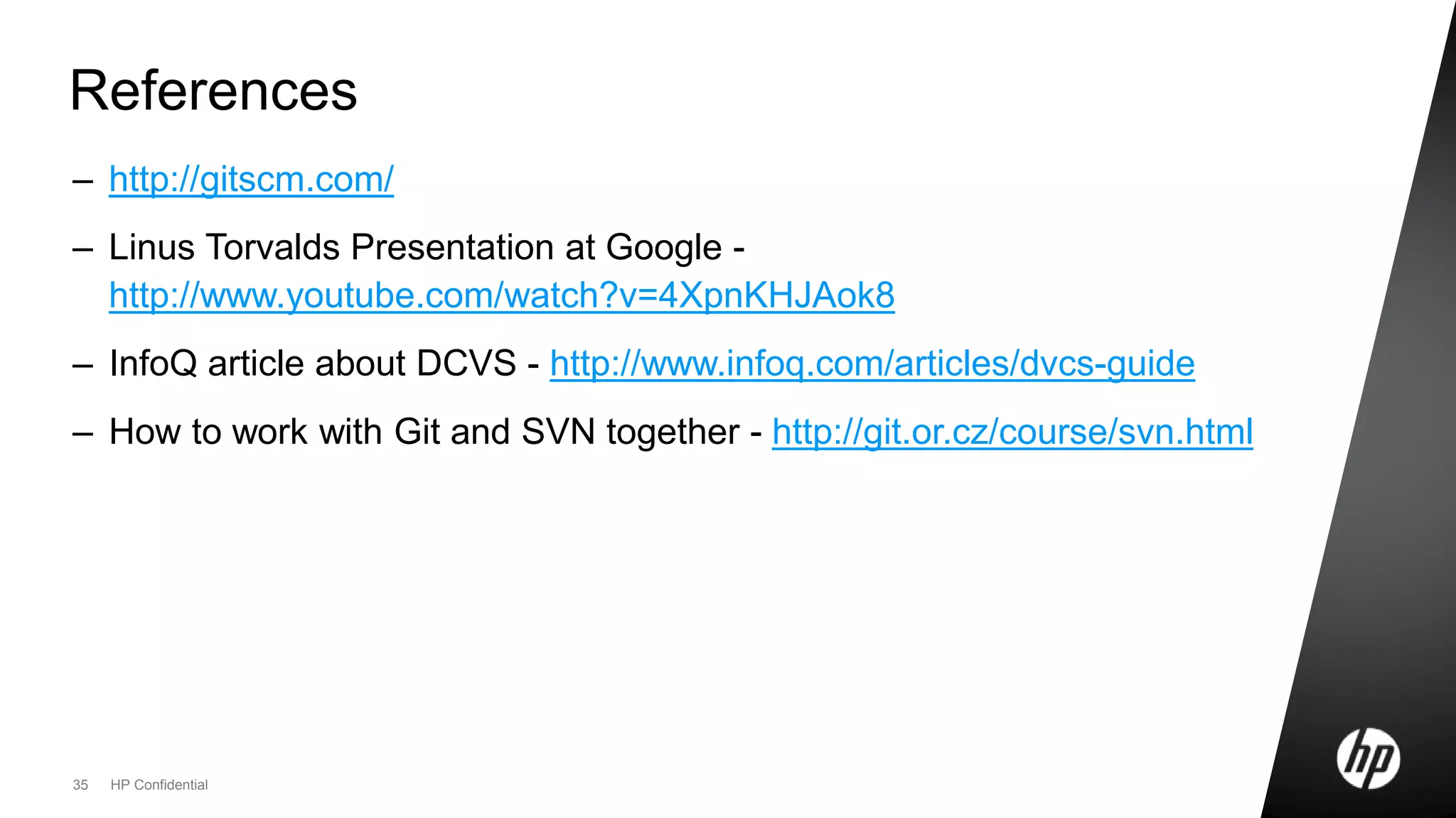 35 HP Confidential
References
– http://gitscm.com/
– Linus Torvalds Presentation at Google -
http://www.youtube.com/watch?v=4XpnKHJAok8
– InfoQ article about DCVS - http://www.infoq.com/articles/dvcs-guide
– How to work with Git and SVN together - http://git.or.cz/course/svn.html
 